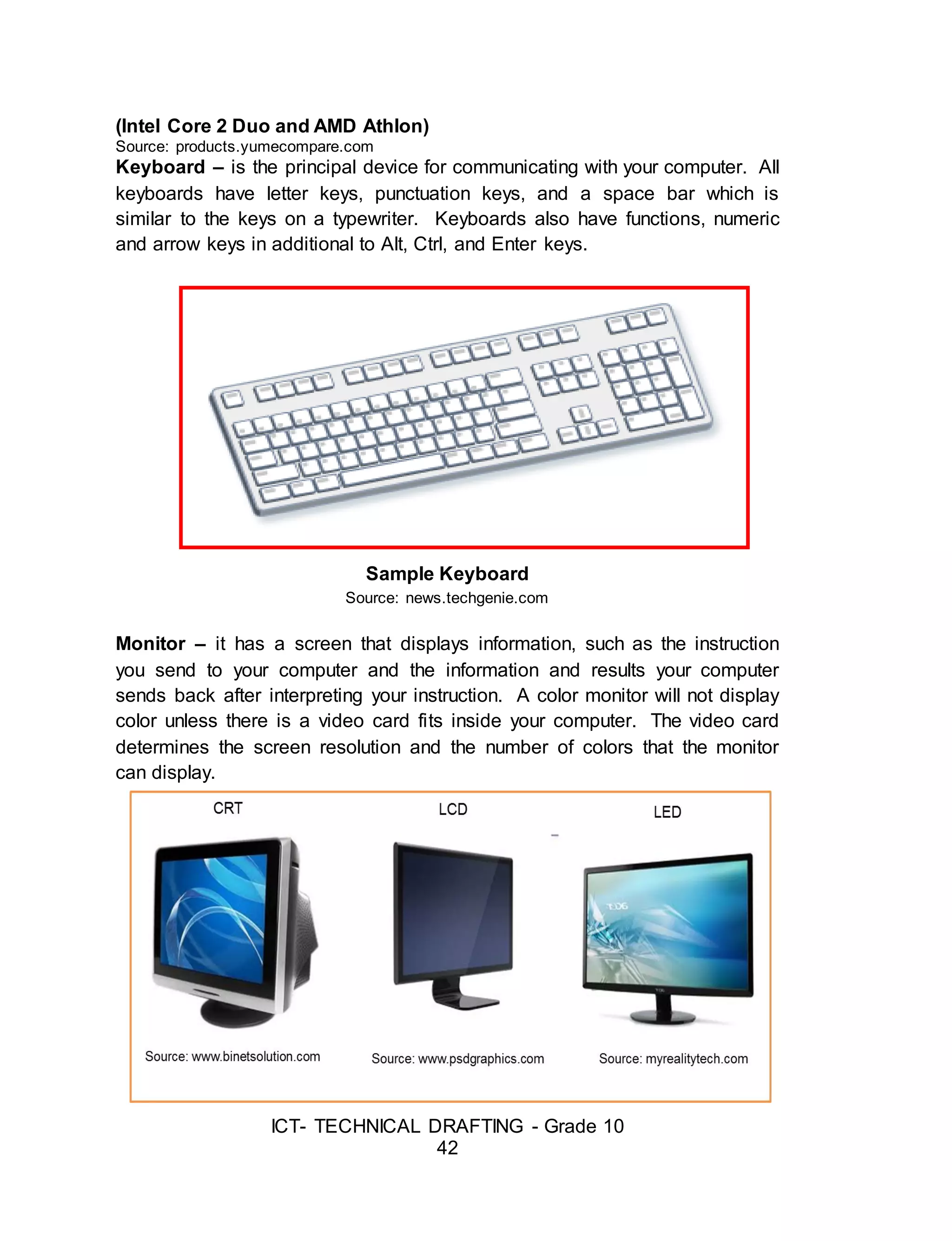 ICT- TECHNICAL DRAFTING - Grade 10
42
(Intel Core 2 Duo and AMD Athlon)
Source: products.yumecompare.com
Keyboard – is the principal device for communicating with your computer. All
keyboards have letter keys, punctuation keys, and a space bar which is
similar to the keys on a typewriter. Keyboards also have functions, numeric
and arrow keys in additional to Alt, Ctrl, and Enter keys.
Sample Keyboard
Source: news.techgenie.com
Monitor – it has a screen that displays information, such as the instruction
you send to your computer and the information and results your computer
sends back after interpreting your instruction. A color monitor will not display
color unless there is a video card fits inside your computer. The video card
determines the screen resolution and the number of colors that the monitor
can display.
 