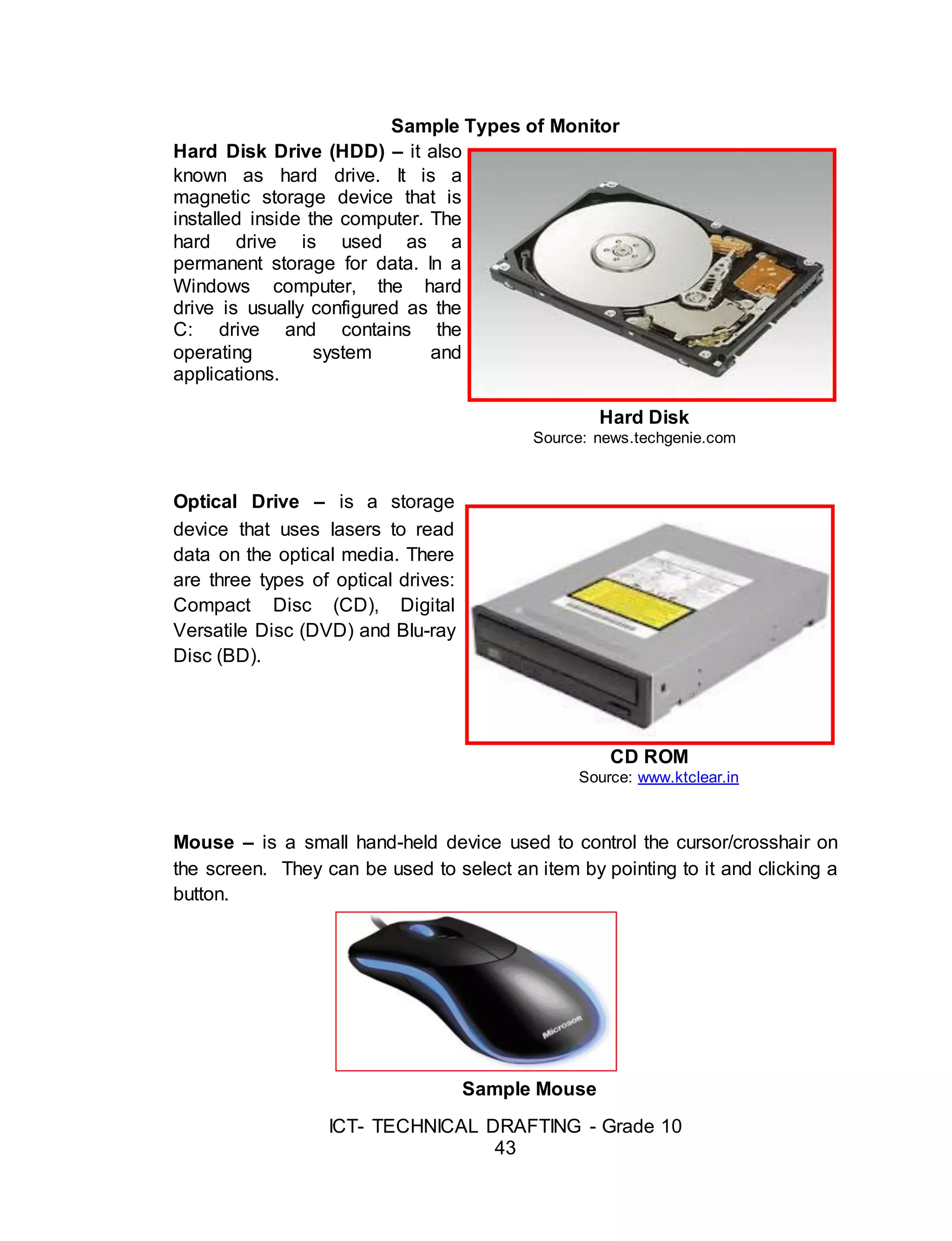ICT- TECHNICAL DRAFTING - Grade 10
43
Sample Types of Monitor
Hard Disk Drive (HDD) – it also
known as hard drive. It is a
magnetic storage device that is
installed inside the computer. The
hard drive is used as a
permanent storage for data. In a
Windows computer, the hard
drive is usually configured as the
C: drive and contains the
operating system and
applications.
Hard Disk
Source: news.techgenie.com
Optical Drive – is a storage
device that uses lasers to read
data on the optical media. There
are three types of optical drives:
Compact Disc (CD), Digital
Versatile Disc (DVD) and Blu-ray
Disc (BD).
CD ROM
Source: www.ktclear.in
Mouse – is a small hand-held device used to control the cursor/crosshair on
the screen. They can be used to select an item by pointing to it and clicking a
button.
Sample Mouse
 