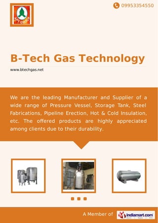 09953354550
A Member of
B-Tech Gas Technology
www.btechgas.net
We are the leading Manufacturer and Supplier of a
wide range of Pressure Vessel, Storage Tank, Steel
Fabrications, Pipeline Erection, Hot & Cold Insulation,
etc. The oﬀered products are highly appreciated
among clients due to their durability.
 