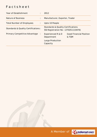 A Member of
F a c t s h e e t
Year of Establishment : 2012
Nature of Business : Manufacturer, Exporter, Trader
Total Number of Employees : Upto 10 People
Standards & Quality Certifications :
Standards & Quality Certifications
SSI Registration No - (270251110476)
Primary Competitive Advantage : Experienced R & D
Department
Good Financial Position
& TQM
Large Production
Capacity
 
