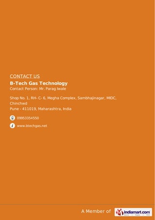 A Member of
CONTACT US
B-Tech Gas Technology
Contact Person: Mr. Parag Iwale
Shop No. 1, RH- C- 6, Megha Complex, Sambhajinagar, MIDC,
Chinchwd
Pune - 411019, Maharashtra, India
09953354550
www.btechgas.net
 