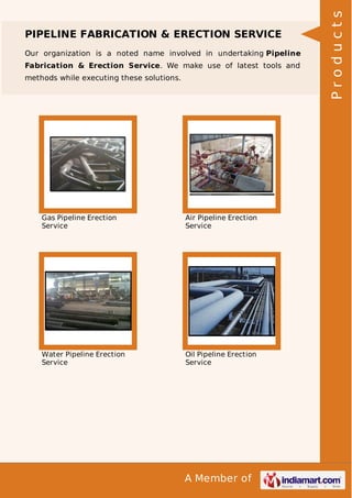 A Member of
PIPELINE FABRICATION & ERECTION SERVICE
Our organization is a noted name involved in undertaking Pipeline
Fabrication & Erection Service. We make use of latest tools and
methods while executing these solutions.
Gas Pipeline Erection
Service
Air Pipeline Erection
Service
Water Pipeline Erection
Service
Oil Pipeline Erection
Service
Products
 