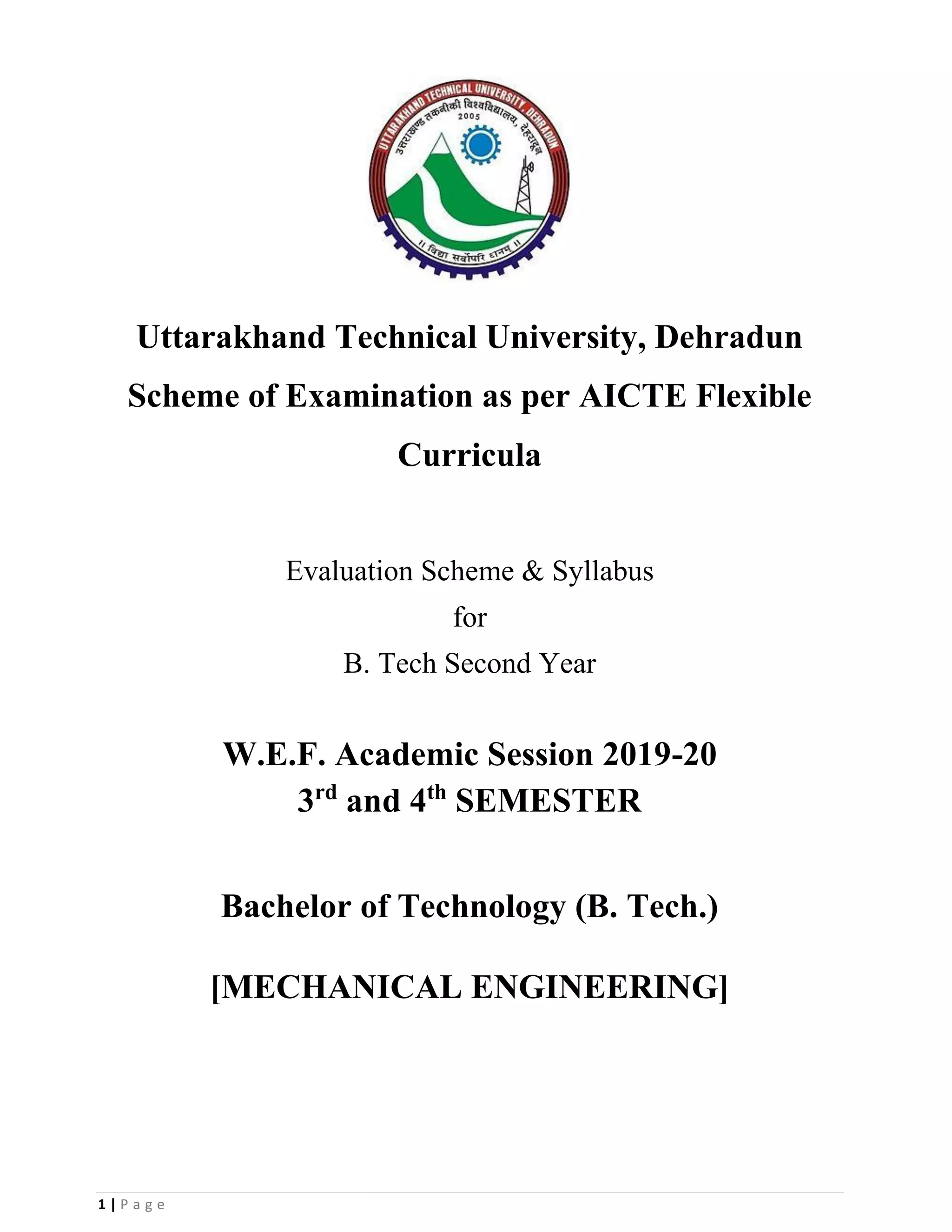 1 | P a g e
Uttarakhand Technical University, Dehradun
Scheme of Examination as per AICTE Flexible
Curricula
Evaluation Scheme & Syllabus
for
B. Tech Second Year
W.E.F. Academic Session 2019-20
3rd
and 4th
SEMESTER
Bachelor of Technology (B. Tech.)
[MECHANICAL ENGINEERING]
 