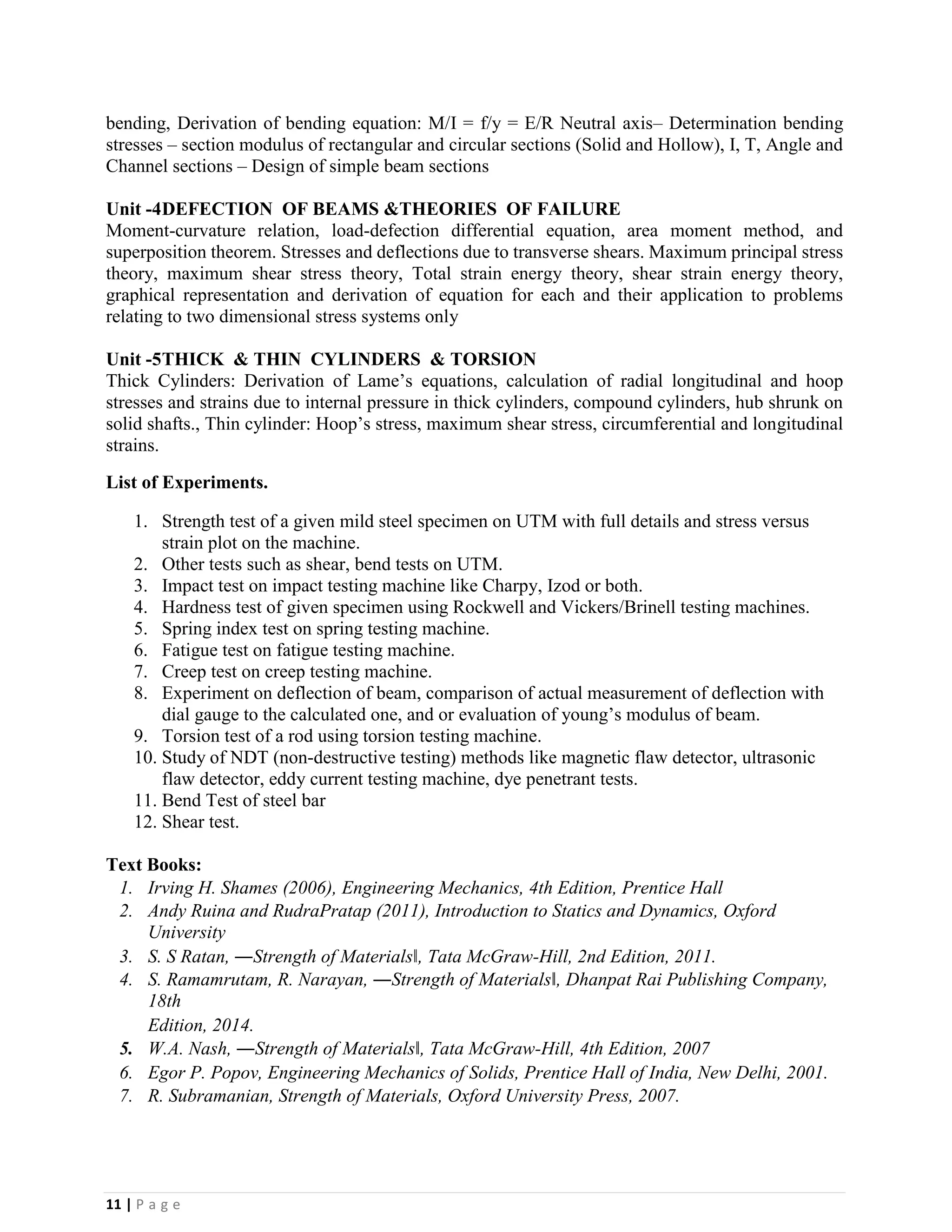 11 | P a g e
bending, Derivation of bending equation: M/I = f/y = E/R Neutral axis– Determination bending
stresses – section modulus of rectangular and circular sections (Solid and Hollow), I, T, Angle and
Channel sections – Design of simple beam sections
Unit -4DEFECTION OF BEAMS &THEORIES OF FAILURE
Moment-curvature relation, load-defection differential equation, area moment method, and
superposition theorem. Stresses and deflections due to transverse shears. Maximum principal stress
theory, maximum shear stress theory, Total strain energy theory, shear strain energy theory,
graphical representation and derivation of equation for each and their application to problems
relating to two dimensional stress systems only
Unit -5THICK & THIN CYLINDERS & TORSION
Thick Cylinders: Derivation of Lame’s equations, calculation of radial longitudinal and hoop
stresses and strains due to internal pressure in thick cylinders, compound cylinders, hub shrunk on
solid shafts., Thin cylinder: Hoop’s stress, maximum shear stress, circumferential and longitudinal
strains.
List of Experiments.
1. Strength test of a given mild steel specimen on UTM with full details and stress versus
strain plot on the machine.
2. Other tests such as shear, bend tests on UTM.
3. Impact test on impact testing machine like Charpy, Izod or both.
4. Hardness test of given specimen using Rockwell and Vickers/Brinell testing machines.
5. Spring index test on spring testing machine.
6. Fatigue test on fatigue testing machine.
7. Creep test on creep testing machine.
8. Experiment on deflection of beam, comparison of actual measurement of deflection with
dial gauge to the calculated one, and or evaluation of young’s modulus of beam.
9. Torsion test of a rod using torsion testing machine.
10. Study of NDT (non-destructive testing) methods like magnetic flaw detector, ultrasonic
flaw detector, eddy current testing machine, dye penetrant tests.
11. Bend Test of steel bar
12. Shear test.
Text Books:
1. Irving H. Shames (2006), Engineering Mechanics, 4th Edition, Prentice Hall
2. Andy Ruina and RudraPratap (2011), Introduction to Statics and Dynamics, Oxford
University
3. S. S Ratan, ―Strength of Materials‖, Tata McGraw-Hill, 2nd Edition, 2011.
4. S. Ramamrutam, R. Narayan, ―Strength of Materials‖, Dhanpat Rai Publishing Company,
18th
Edition, 2014.
5. W.A. Nash, ―Strength of Materials‖, Tata McGraw-Hill, 4th Edition, 2007
6. Egor P. Popov, Engineering Mechanics of Solids, Prentice Hall of India, New Delhi, 2001.
7. R. Subramanian, Strength of Materials, Oxford University Press, 2007.
 