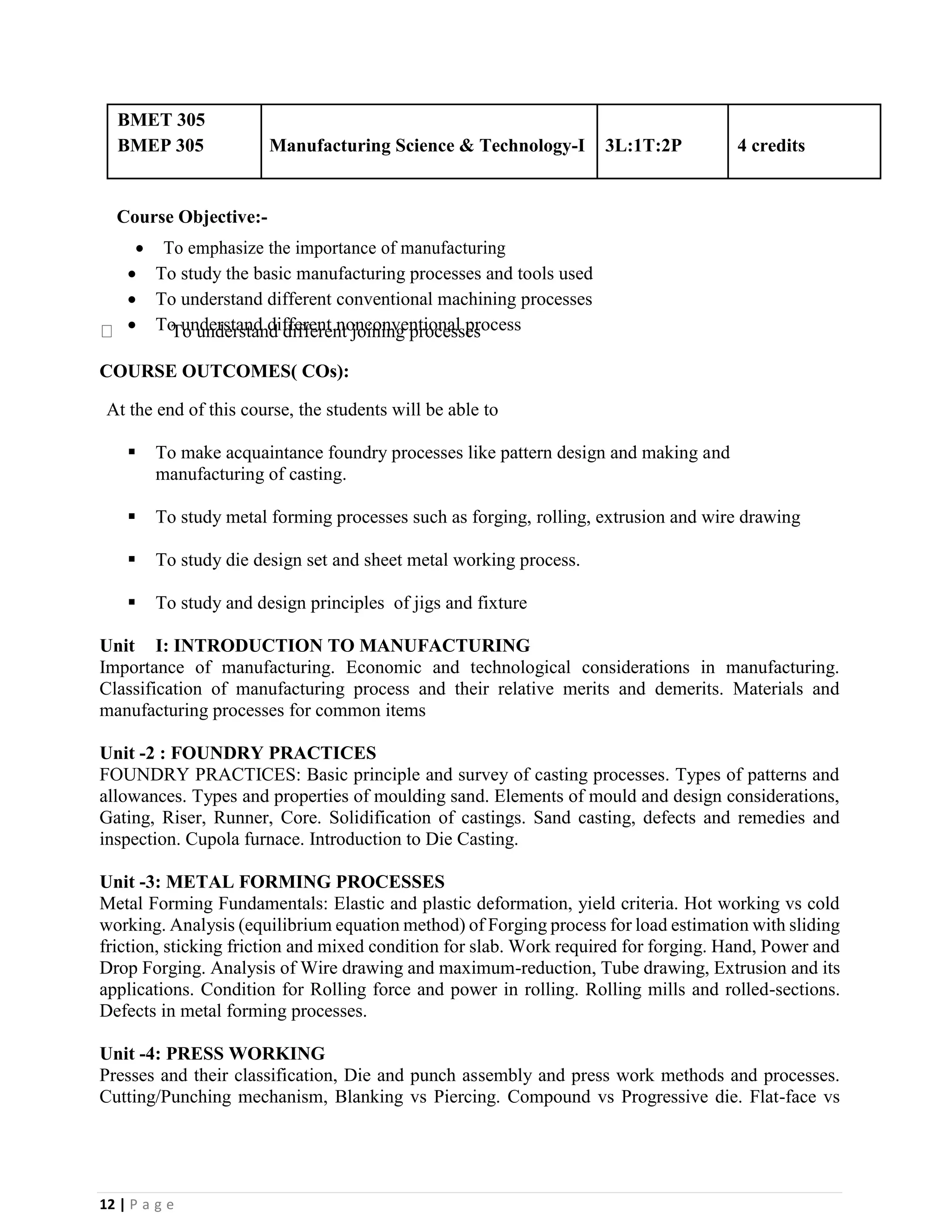 12 | P a g e
BMET 305
BMEP 305 Manufacturing Science & Technology-I 3L:1T:2P 4 credits
Course Objective:-
• To emphasize the importance of manufacturing
• To study the basic manufacturing processes and tools used
• To understand different conventional machining processes
• To understand different nonconventional processTo understand different joining processes
COURSE OUTCOMES( COs):
At the end of this course, the students will be able to
▪ To make acquaintance foundry processes like pattern design and making and
manufacturing of casting.
▪ To study metal forming processes such as forging, rolling, extrusion and wire drawing
▪ To study die design set and sheet metal working process.
▪ To study and design principles of jigs and fixture
Unit I: INTRODUCTION TO MANUFACTURING
Importance of manufacturing. Economic and technological considerations in manufacturing.
Classification of manufacturing process and their relative merits and demerits. Materials and
manufacturing processes for common items
Unit -2 : FOUNDRY PRACTICES
FOUNDRY PRACTICES: Basic principle and survey of casting processes. Types of patterns and
allowances. Types and properties of moulding sand. Elements of mould and design considerations,
Gating, Riser, Runner, Core. Solidification of castings. Sand casting, defects and remedies and
inspection. Cupola furnace. Introduction to Die Casting.
Unit -3: METAL FORMING PROCESSES
Metal Forming Fundamentals: Elastic and plastic deformation, yield criteria. Hot working vs cold
working. Analysis (equilibrium equation method) of Forging process for load estimation with sliding
friction, sticking friction and mixed condition for slab. Work required for forging. Hand, Power and
Drop Forging. Analysis of Wire drawing and maximum-reduction, Tube drawing, Extrusion and its
applications. Condition for Rolling force and power in rolling. Rolling mills and rolled-sections.
Defects in metal forming processes.
Unit -4: PRESS WORKING
Presses and their classification, Die and punch assembly and press work methods and processes.
Cutting/Punching mechanism, Blanking vs Piercing. Compound vs Progressive die. Flat-face vs
 