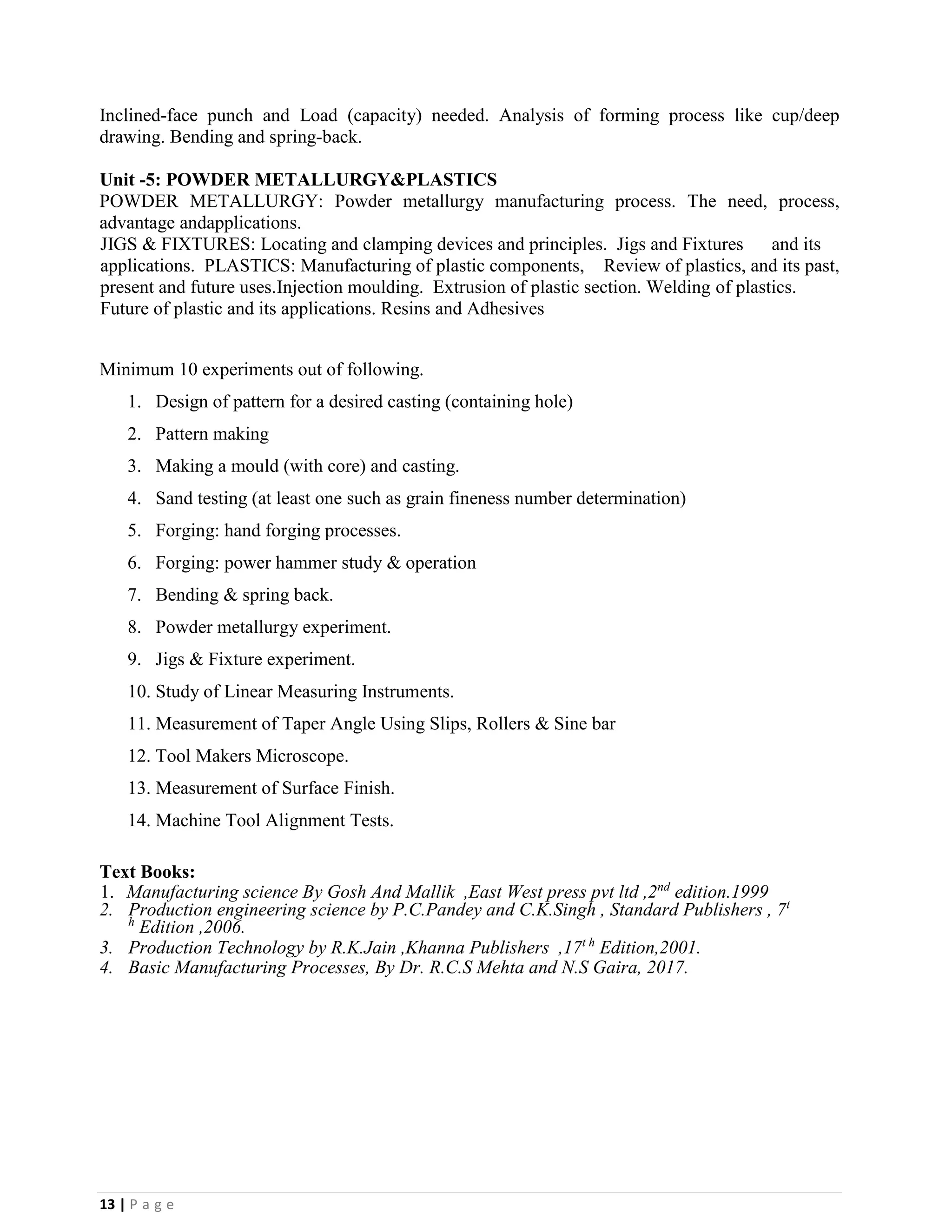13 | P a g e
Inclined-face punch and Load (capacity) needed. Analysis of forming process like cup/deep
drawing. Bending and spring-back.
Unit -5: POWDER METALLURGY&PLASTICS
POWDER METALLURGY: Powder metallurgy manufacturing process. The need, process,
advantage andapplications.
JIGS & FIXTURES: Locating and clamping devices and principles. Jigs and Fixtures and its
applications. PLASTICS: Manufacturing of plastic components, Review of plastics, and its past,
present and future uses.Injection moulding. Extrusion of plastic section. Welding of plastics.
Future of plastic and its applications. Resins and Adhesives
Minimum 10 experiments out of following.
1. Design of pattern for a desired casting (containing hole)
2. Pattern making
3. Making a mould (with core) and casting.
4. Sand testing (at least one such as grain fineness number determination)
5. Forging: hand forging processes.
6. Forging: power hammer study & operation
7. Bending & spring back.
8. Powder metallurgy experiment.
9. Jigs & Fixture experiment.
10. Study of Linear Measuring Instruments.
11. Measurement of Taper Angle Using Slips, Rollers & Sine bar
12. Tool Makers Microscope.
13. Measurement of Surface Finish.
14. Machine Tool Alignment Tests.
Text Books:
1. Manufacturing science By Gosh And Mallik ,East West press pvt ltd ,2nd
edition.1999
2. Production engineering science by P.C.Pandey and C.K.Singh , Standard Publishers , 7t
h
Edition ,2006.
3. Production Technology by R.K.Jain ,Khanna Publishers ,17t h
Edition,2001.
4. Basic Manufacturing Processes, By Dr. R.C.S Mehta and N.S Gaira, 2017.
 