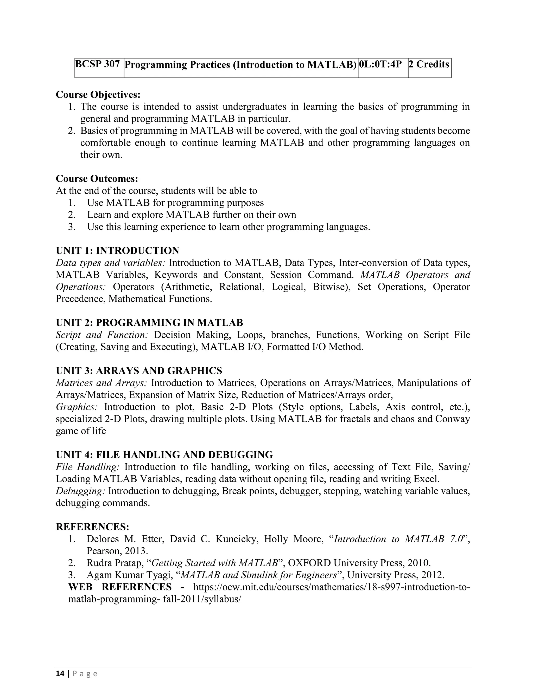 14 | P a g e
BCSP 307 Programming Practices (Introduction to MATLAB) 0L:0T:4P 2 Credits
Course Objectives:
1. The course is intended to assist undergraduates in learning the basics of programming in
general and programming MATLAB in particular.
2. Basics of programming in MATLAB will be covered, with the goal of having students become
comfortable enough to continue learning MATLAB and other programming languages on
their own.
Course Outcomes:
At the end of the course, students will be able to
1. Use MATLAB for programming purposes
2. Learn and explore MATLAB further on their own
3. Use this learning experience to learn other programming languages.
UNIT 1: INTRODUCTION
Data types and variables: Introduction to MATLAB, Data Types, Inter-conversion of Data types,
MATLAB Variables, Keywords and Constant, Session Command. MATLAB Operators and
Operations: Operators (Arithmetic, Relational, Logical, Bitwise), Set Operations, Operator
Precedence, Mathematical Functions.
UNIT 2: PROGRAMMING IN MATLAB
Script and Function: Decision Making, Loops, branches, Functions, Working on Script File
(Creating, Saving and Executing), MATLAB I/O, Formatted I/O Method.
UNIT 3: ARRAYS AND GRAPHICS
Matrices and Arrays: Introduction to Matrices, Operations on Arrays/Matrices, Manipulations of
Arrays/Matrices, Expansion of Matrix Size, Reduction of Matrices/Arrays order,
Graphics: Introduction to plot, Basic 2-D Plots (Style options, Labels, Axis control, etc.),
specialized 2-D Plots, drawing multiple plots. Using MATLAB for fractals and chaos and Conway
game of life
UNIT 4: FILE HANDLING AND DEBUGGING
File Handling: Introduction to file handling, working on files, accessing of Text File, Saving/
Loading MATLAB Variables, reading data without opening file, reading and writing Excel.
Debugging: Introduction to debugging, Break points, debugger, stepping, watching variable values,
debugging commands.
REFERENCES:
1. Delores M. Etter, David C. Kuncicky, Holly Moore, “Introduction to MATLAB 7.0”,
Pearson, 2013.
2. Rudra Pratap, “Getting Started with MATLAB”, OXFORD University Press, 2010.
3. Agam Kumar Tyagi, “MATLAB and Simulink for Engineers”, University Press, 2012.
WEB REFERENCES - https://ocw.mit.edu/courses/mathematics/18-s997-introduction-to-
matlab-programming- fall-2011/syllabus/
 