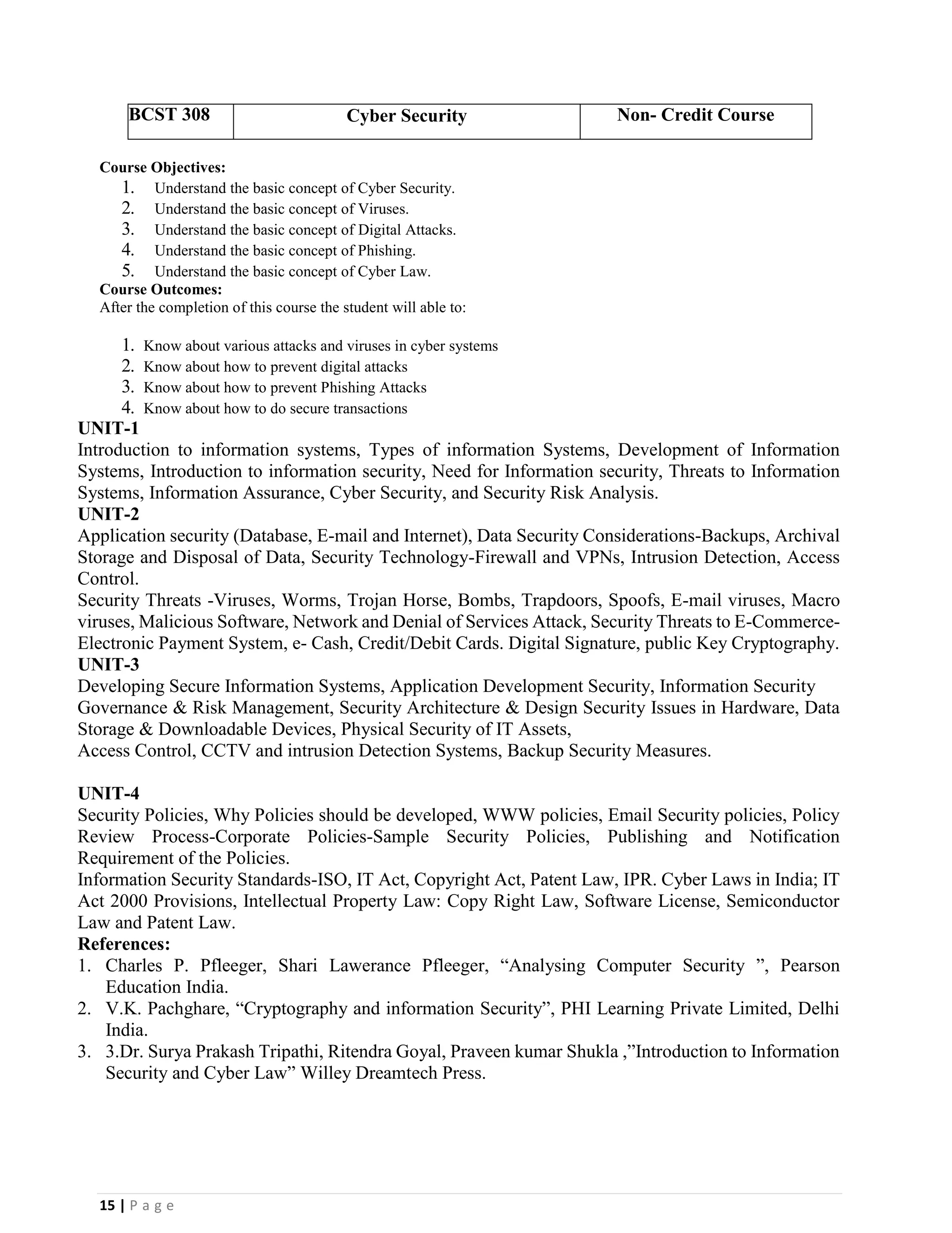 15 | P a g e
BCST 308 Cyber Security Non- Credit Course
Course Objectives:
1. Understand the basic concept of Cyber Security.
2. Understand the basic concept of Viruses.
3. Understand the basic concept of Digital Attacks.
4. Understand the basic concept of Phishing.
5. Understand the basic concept of Cyber Law.
Course Outcomes:
After the completion of this course the student will able to:
1. Know about various attacks and viruses in cyber systems
2. Know about how to prevent digital attacks
3. Know about how to prevent Phishing Attacks
4. Know about how to do secure transactions
UNIT-1
Introduction to information systems, Types of information Systems, Development of Information
Systems, Introduction to information security, Need for Information security, Threats to Information
Systems, Information Assurance, Cyber Security, and Security Risk Analysis.
UNIT-2
Application security (Database, E-mail and Internet), Data Security Considerations-Backups, Archival
Storage and Disposal of Data, Security Technology-Firewall and VPNs, Intrusion Detection, Access
Control.
Security Threats -Viruses, Worms, Trojan Horse, Bombs, Trapdoors, Spoofs, E-mail viruses, Macro
viruses, Malicious Software, Network and Denial of Services Attack, Security Threats to E-Commerce-
Electronic Payment System, e- Cash, Credit/Debit Cards. Digital Signature, public Key Cryptography.
UNIT-3
Developing Secure Information Systems, Application Development Security, Information Security
Governance & Risk Management, Security Architecture & Design Security Issues in Hardware, Data
Storage & Downloadable Devices, Physical Security of IT Assets,
Access Control, CCTV and intrusion Detection Systems, Backup Security Measures.
UNIT-4
Security Policies, Why Policies should be developed, WWW policies, Email Security policies, Policy
Review Process-Corporate Policies-Sample Security Policies, Publishing and Notification
Requirement of the Policies.
Information Security Standards-ISO, IT Act, Copyright Act, Patent Law, IPR. Cyber Laws in India; IT
Act 2000 Provisions, Intellectual Property Law: Copy Right Law, Software License, Semiconductor
Law and Patent Law.
References:
1. Charles P. Pfleeger, Shari Lawerance Pfleeger, “Analysing Computer Security ”, Pearson
Education India.
2. V.K. Pachghare, “Cryptography and information Security”, PHI Learning Private Limited, Delhi
India.
3. 3.Dr. Surya Prakash Tripathi, Ritendra Goyal, Praveen kumar Shukla ,”Introduction to Information
Security and Cyber Law” Willey Dreamtech Press.
 