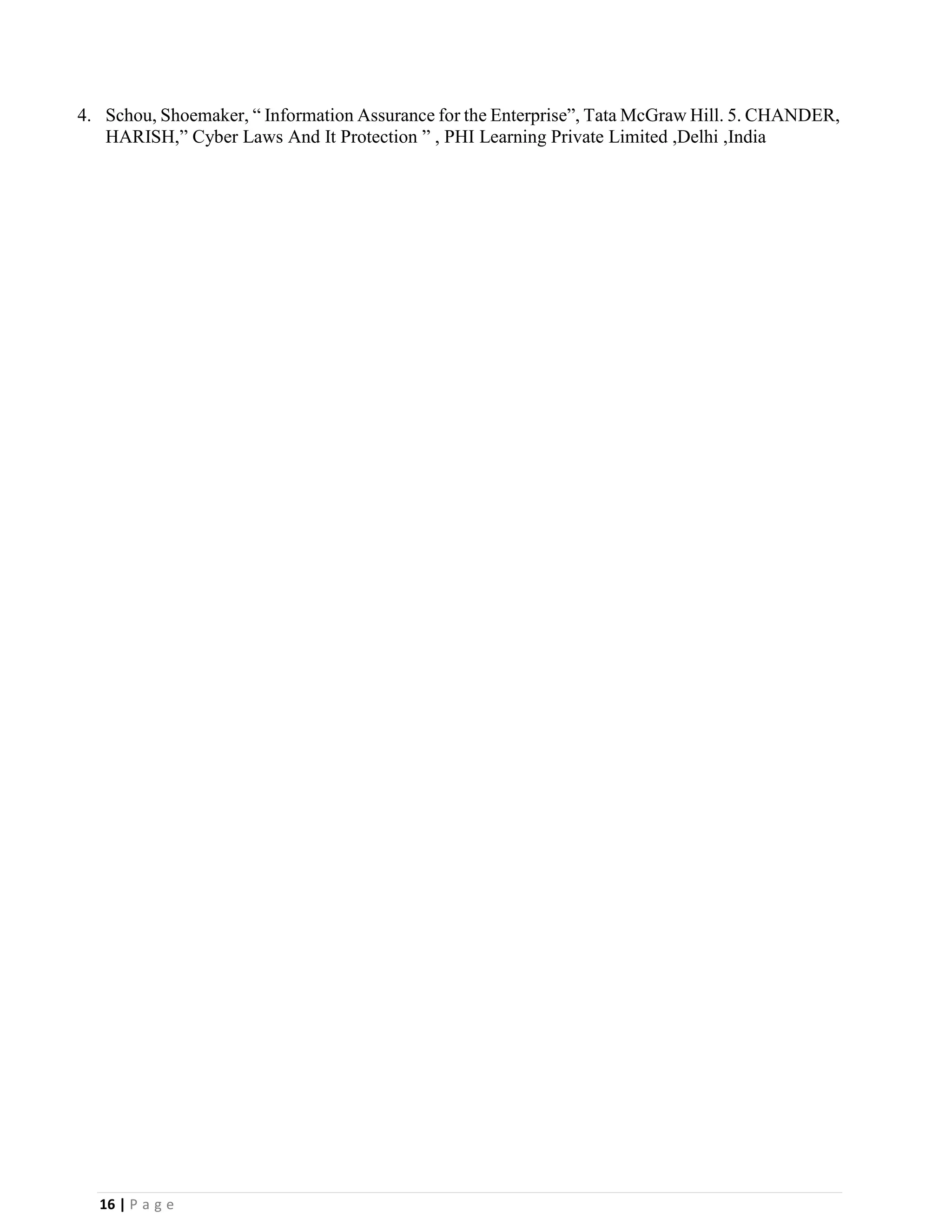16 | P a g e
4. Schou, Shoemaker, “ Information Assurance for the Enterprise”, Tata McGraw Hill. 5. CHANDER,
HARISH,” Cyber Laws And It Protection ” , PHI Learning Private Limited ,Delhi ,India
 