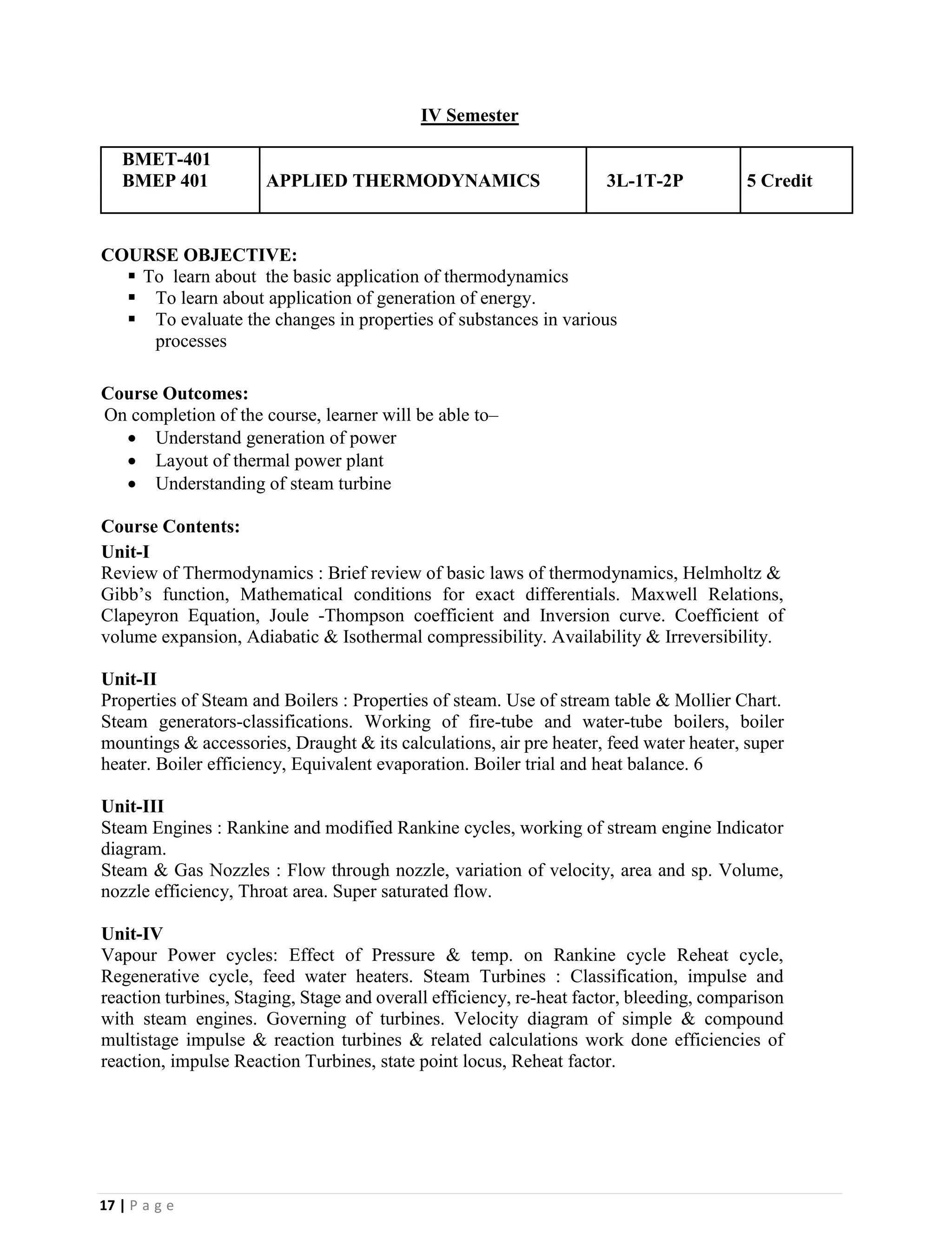 17 | P a g e
IV Semester
BMET-401
BMEP 401 APPLIED THERMODYNAMICS 3L-1T-2P 5 Credit
COURSE OBJECTIVE:
▪ To learn about the basic application of thermodynamics
▪ To learn about application of generation of energy.
▪ To evaluate the changes in properties of substances in various
processes
Course Outcomes:
On completion of the course, learner will be able to–
• Understand generation of power
• Layout of thermal power plant
• Understanding of steam turbine
Course Contents:
Unit-I
Review of Thermodynamics : Brief review of basic laws of thermodynamics, Helmholtz &
Gibb’s function, Mathematical conditions for exact differentials. Maxwell Relations,
Clapeyron Equation, Joule -Thompson coefficient and Inversion curve. Coefficient of
volume expansion, Adiabatic & Isothermal compressibility. Availability & Irreversibility.
Unit-II
Properties of Steam and Boilers : Properties of steam. Use of stream table & Mollier Chart.
Steam generators-classifications. Working of fire-tube and water-tube boilers, boiler
mountings & accessories, Draught & its calculations, air pre heater, feed water heater, super
heater. Boiler efficiency, Equivalent evaporation. Boiler trial and heat balance. 6
Unit-III
Steam Engines : Rankine and modified Rankine cycles, working of stream engine Indicator
diagram.
Steam & Gas Nozzles : Flow through nozzle, variation of velocity, area and sp. Volume,
nozzle efficiency, Throat area. Super saturated flow.
Unit-IV
Vapour Power cycles: Effect of Pressure & temp. on Rankine cycle Reheat cycle,
Regenerative cycle, feed water heaters. Steam Turbines : Classification, impulse and
reaction turbines, Staging, Stage and overall efficiency, re-heat factor, bleeding, comparison
with steam engines. Governing of turbines. Velocity diagram of simple & compound
multistage impulse & reaction turbines & related calculations work done efficiencies of
reaction, impulse Reaction Turbines, state point locus, Reheat factor.
 