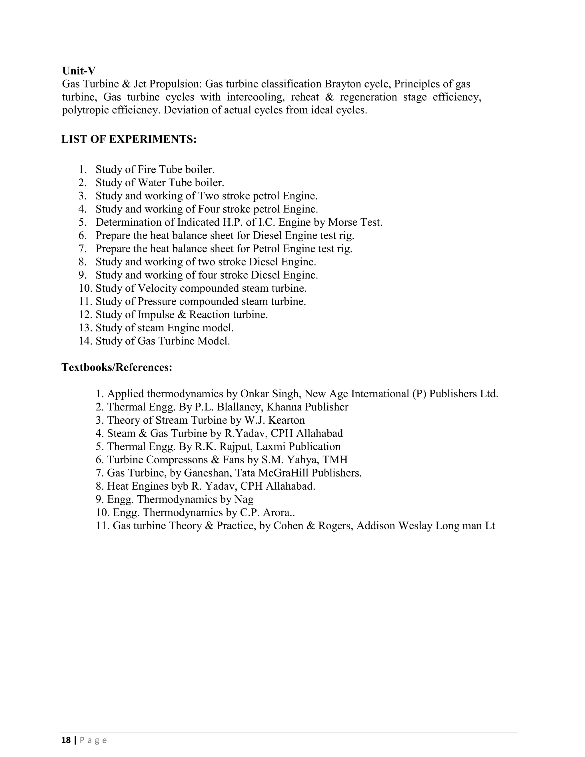 18 | P a g e
Unit-V
Gas Turbine & Jet Propulsion: Gas turbine classification Brayton cycle, Principles of gas
turbine, Gas turbine cycles with intercooling, reheat & regeneration stage efficiency,
polytropic efficiency. Deviation of actual cycles from ideal cycles.
LIST OF EXPERIMENTS:
1. Study of Fire Tube boiler.
2. Study of Water Tube boiler.
3. Study and working of Two stroke petrol Engine.
4. Study and working of Four stroke petrol Engine.
5. Determination of Indicated H.P. of I.C. Engine by Morse Test.
6. Prepare the heat balance sheet for Diesel Engine test rig.
7. Prepare the heat balance sheet for Petrol Engine test rig.
8. Study and working of two stroke Diesel Engine.
9. Study and working of four stroke Diesel Engine.
10. Study of Velocity compounded steam turbine.
11. Study of Pressure compounded steam turbine.
12. Study of Impulse & Reaction turbine.
13. Study of steam Engine model.
14. Study of Gas Turbine Model.
Textbooks/References:
1. Applied thermodynamics by Onkar Singh, New Age International (P) Publishers Ltd.
2. Thermal Engg. By P.L. Blallaney, Khanna Publisher
3. Theory of Stream Turbine by W.J. Kearton
4. Steam & Gas Turbine by R.Yadav, CPH Allahabad
5. Thermal Engg. By R.K. Rajput, Laxmi Publication
6. Turbine Compressons & Fans by S.M. Yahya, TMH
7. Gas Turbine, by Ganeshan, Tata McGraHill Publishers.
8. Heat Engines byb R. Yadav, CPH Allahabad.
9. Engg. Thermodynamics by Nag
10. Engg. Thermodynamics by C.P. Arora..
11. Gas turbine Theory & Practice, by Cohen & Rogers, Addison Weslay Long man Lt
 