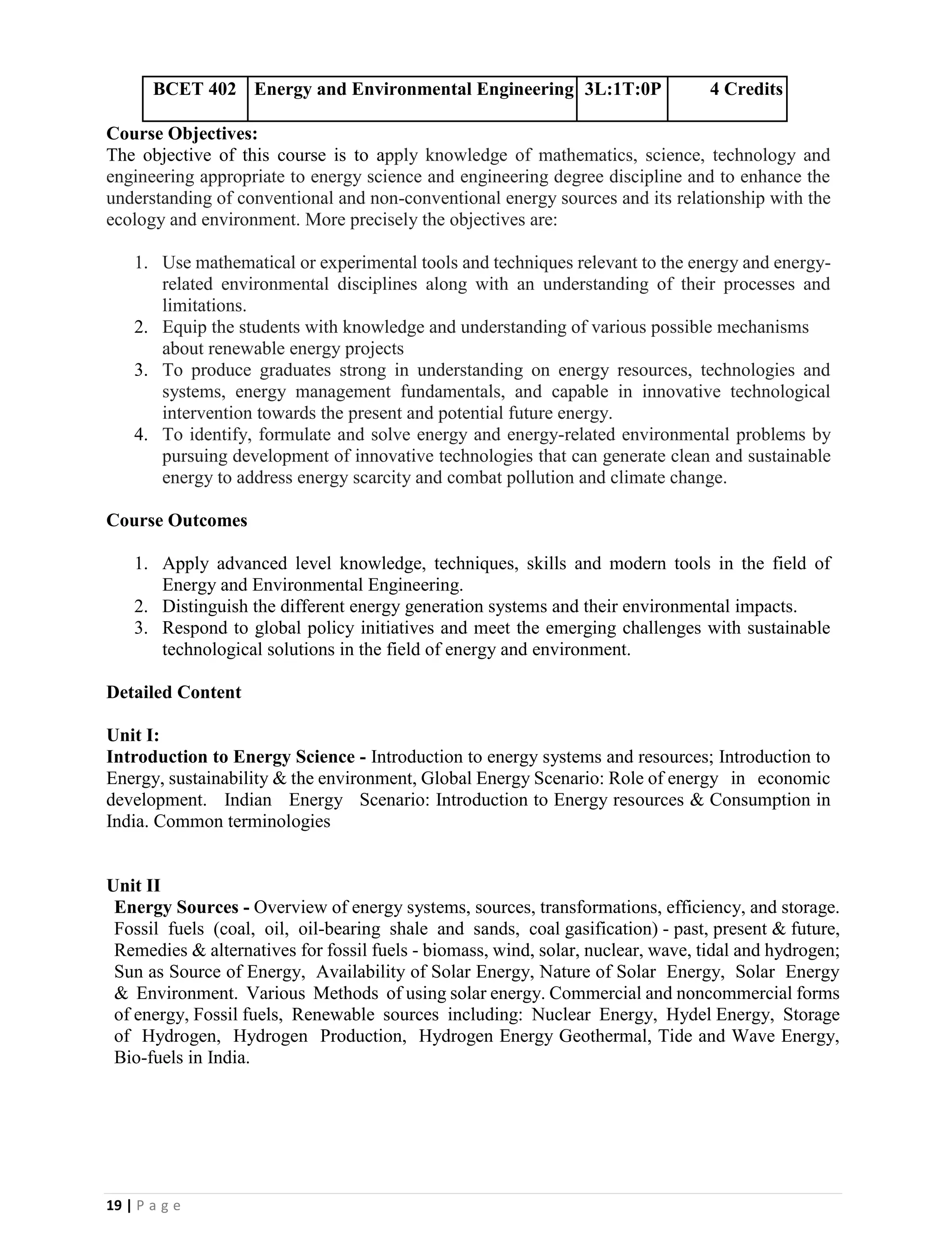 19 | P a g e
BCET 402 Energy and Environmental Engineering 3L:1T:0P 4 Credits
Course Objectives:
The objective of this course is to apply knowledge of mathematics, science, technology and
engineering appropriate to energy science and engineering degree discipline and to enhance the
understanding of conventional and non-conventional energy sources and its relationship with the
ecology and environment. More precisely the objectives are:
1. Use mathematical or experimental tools and techniques relevant to the energy and energy-
related environmental disciplines along with an understanding of their processes and
limitations.
2. Equip the students with knowledge and understanding of various possible mechanisms
about renewable energy projects
3. To produce graduates strong in understanding on energy resources, technologies and
systems, energy management fundamentals, and capable in innovative technological
intervention towards the present and potential future energy.
4. To identify, formulate and solve energy and energy-related environmental problems by
pursuing development of innovative technologies that can generate clean and sustainable
energy to address energy scarcity and combat pollution and climate change.
Course Outcomes
1. Apply advanced level knowledge, techniques, skills and modern tools in the field of
Energy and Environmental Engineering.
2. Distinguish the different energy generation systems and their environmental impacts.
3. Respond to global policy initiatives and meet the emerging challenges with sustainable
technological solutions in the field of energy and environment.
Detailed Content
Unit I:
Introduction to Energy Science - Introduction to energy systems and resources; Introduction to
Energy, sustainability & the environment, Global Energy Scenario: Role of energy in economic
development. Indian Energy Scenario: Introduction to Energy resources & Consumption in
India. Common terminologies
Unit II
Energy Sources - Overview of energy systems, sources, transformations, efficiency, and storage.
Fossil fuels (coal, oil, oil-bearing shale and sands, coal gasification) - past, present & future,
Remedies & alternatives for fossil fuels - biomass, wind, solar, nuclear, wave, tidal and hydrogen;
Sun as Source of Energy, Availability of Solar Energy, Nature of Solar Energy, Solar Energy
& Environment. Various Methods of using solar energy. Commercial and noncommercial forms
of energy, Fossil fuels, Renewable sources including: Nuclear Energy, Hydel Energy, Storage
of Hydrogen, Hydrogen Production, Hydrogen Energy Geothermal, Tide and Wave Energy,
Bio-fuels in India.
 