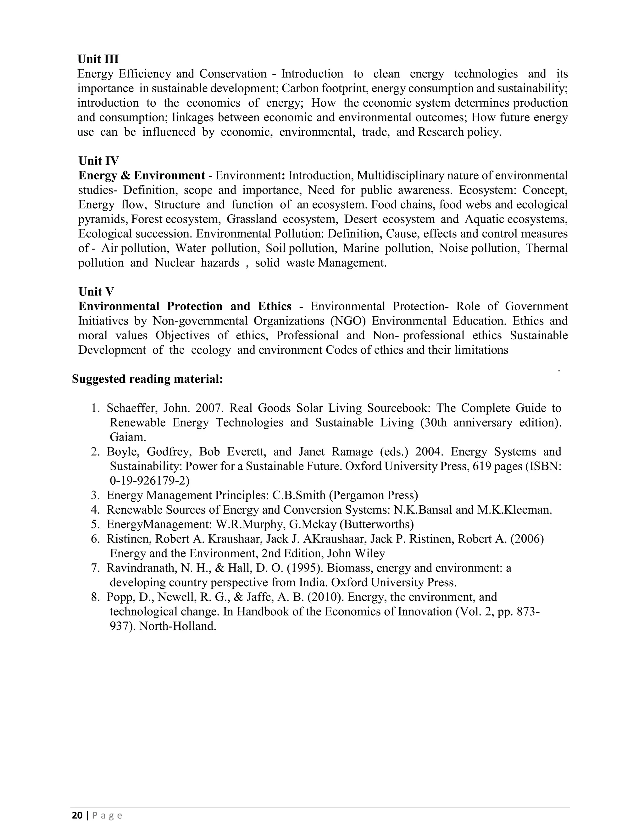 20 | P a g e
Unit III
Energy Efficiency and Conservation - Introduction to clean energy technologies and its
importance in sustainable development; Carbon footprint, energy consumption and sustainability;
introduction to the economics of energy; How the economic system determines production
and consumption; linkages between economic and environmental outcomes; How future energy
use can be influenced by economic, environmental, trade, and Research policy.
Unit IV
Energy & Environment - Environment: Introduction, Multidisciplinary nature of environmental
studies- Definition, scope and importance, Need for public awareness. Ecosystem: Concept,
Energy flow, Structure and function of an ecosystem. Food chains, food webs and ecological
pyramids, Forest ecosystem, Grassland ecosystem, Desert ecosystem and Aquatic ecosystems,
Ecological succession. Environmental Pollution: Definition, Cause, effects and control measures
of - Air pollution, Water pollution, Soil pollution, Marine pollution, Noise pollution, Thermal
pollution and Nuclear hazards , solid waste Management.
Unit V
Environmental Protection and Ethics - Environmental Protection- Role of Government
Initiatives by Non-governmental Organizations (NGO) Environmental Education. Ethics and
moral values Objectives of ethics, Professional and Non- professional ethics Sustainable
Development of the ecology and environment Codes of ethics and their limitations
Suggested reading material:
1. Schaeffer, John. 2007. Real Goods Solar Living Sourcebook: The Complete Guide to
Renewable Energy Technologies and Sustainable Living (30th anniversary edition).
Gaiam.
2. Boyle, Godfrey, Bob Everett, and Janet Ramage (eds.) 2004. Energy Systems and
Sustainability: Power for a Sustainable Future. Oxford University Press, 619 pages (ISBN:
0-19-926179-2)
3. Energy Management Principles: C.B.Smith (Pergamon Press)
4. Renewable Sources of Energy and Conversion Systems: N.K.Bansal and M.K.Kleeman.
5. EnergyManagement: W.R.Murphy, G.Mckay (Butterworths)
6. Ristinen, Robert A. Kraushaar, Jack J. AKraushaar, Jack P. Ristinen, Robert A. (2006)
Energy and the Environment, 2nd Edition, John Wiley
7. Ravindranath, N. H., & Hall, D. O. (1995). Biomass, energy and environment: a
developing country perspective from India. Oxford University Press.
8. Popp, D., Newell, R. G., & Jaffe, A. B. (2010). Energy, the environment, and
technological change. In Handbook of the Economics of Innovation (Vol. 2, pp. 873-
937). North-Holland.
 