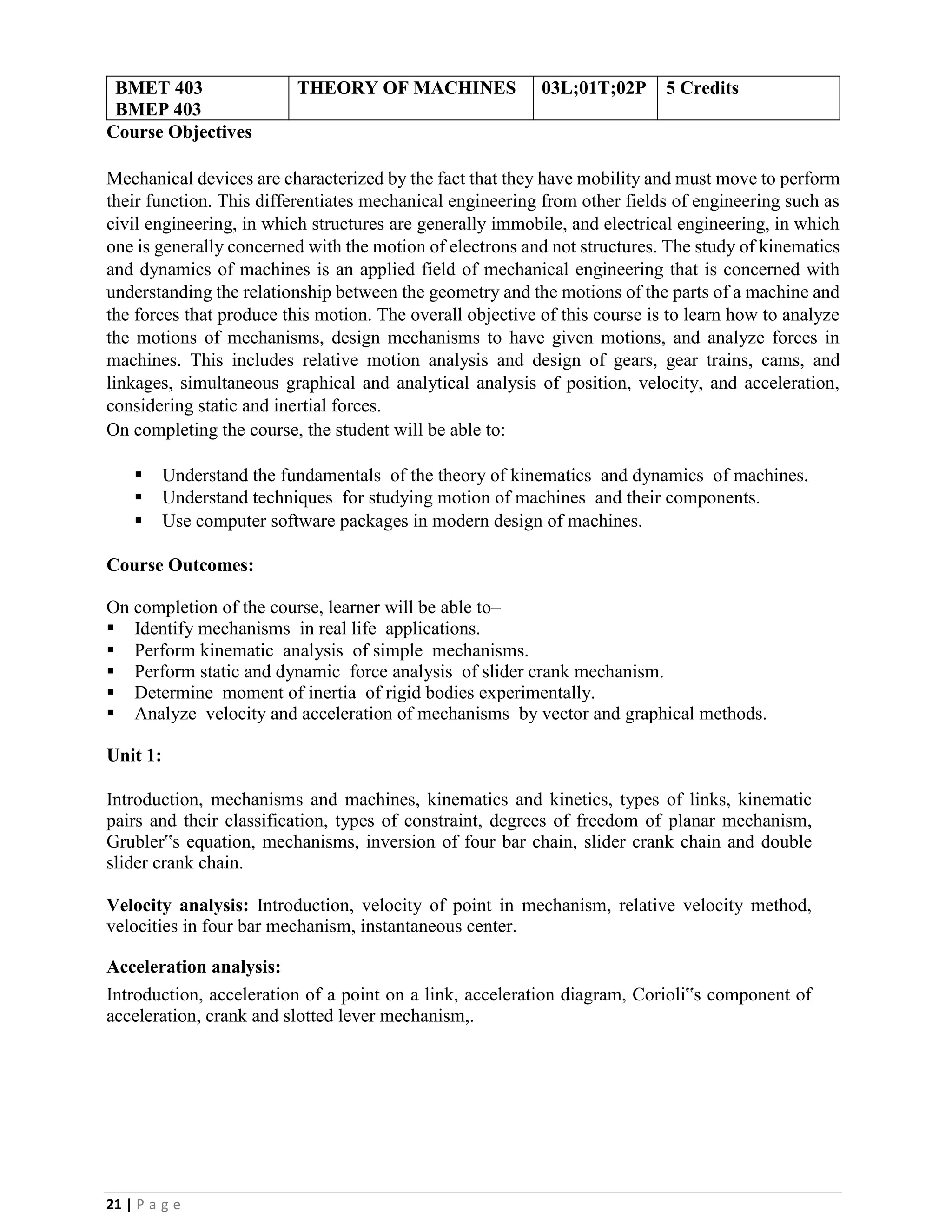 21 | P a g e
BMET 403
BMEP 403
THEORY OF MACHINES 03L;01T;02P 5 Credits
Course Objectives
Mechanical devices are characterized by the fact that they have mobility and must move to perform
their function. This differentiates mechanical engineering from other fields of engineering such as
civil engineering, in which structures are generally immobile, and electrical engineering, in which
one is generally concerned with the motion of electrons and not structures. The study of kinematics
and dynamics of machines is an applied field of mechanical engineering that is concerned with
understanding the relationship between the geometry and the motions of the parts of a machine and
the forces that produce this motion. The overall objective of this course is to learn how to analyze
the motions of mechanisms, design mechanisms to have given motions, and analyze forces in
machines. This includes relative motion analysis and design of gears, gear trains, cams, and
linkages, simultaneous graphical and analytical analysis of position, velocity, and acceleration,
considering static and inertial forces.
On completing the course, the student will be able to:
▪ Understand the fundamentals of the theory of kinematics and dynamics of machines.
▪ Understand techniques for studying motion of machines and their components.
▪ Use computer software packages in modern design of machines.
Course Outcomes:
On completion of the course, learner will be able to–
▪ Identify mechanisms in real life applications.
▪ Perform kinematic analysis of simple mechanisms.
▪ Perform static and dynamic force analysis of slider crank mechanism.
▪ Determine moment of inertia of rigid bodies experimentally.
▪ Analyze velocity and acceleration of mechanisms by vector and graphical methods.
Unit 1:
Introduction, mechanisms and machines, kinematics and kinetics, types of links, kinematic
pairs and their classification, types of constraint, degrees of freedom of planar mechanism,
Grubler‟s equation, mechanisms, inversion of four bar chain, slider crank chain and double
slider crank chain.
Velocity analysis: Introduction, velocity of point in mechanism, relative velocity method,
velocities in four bar mechanism, instantaneous center.
Acceleration analysis:
Introduction, acceleration of a point on a link, acceleration diagram, Corioli‟s component of
acceleration, crank and slotted lever mechanism,.
 