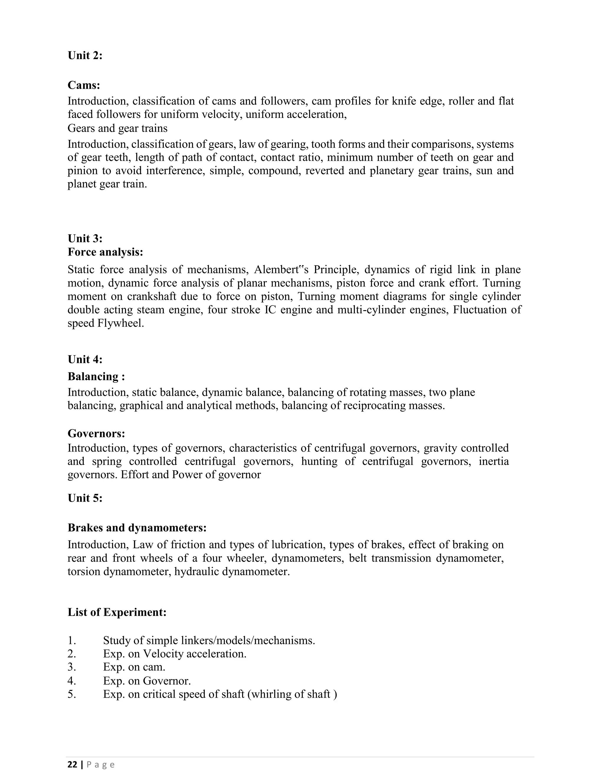 22 | P a g e
Unit 2:
Cams:
Introduction, classification of cams and followers, cam profiles for knife edge, roller and flat
faced followers for uniform velocity, uniform acceleration,
Gears and gear trains
Introduction, classification of gears, law of gearing, tooth forms and their comparisons, systems
of gear teeth, length of path of contact, contact ratio, minimum number of teeth on gear and
pinion to avoid interference, simple, compound, reverted and planetary gear trains, sun and
planet gear train.
Unit 3:
Force analysis:
Static force analysis of mechanisms, Alembert‟s Principle, dynamics of rigid link in plane
motion, dynamic force analysis of planar mechanisms, piston force and crank effort. Turning
moment on crankshaft due to force on piston, Turning moment diagrams for single cylinder
double acting steam engine, four stroke IC engine and multi-cylinder engines, Fluctuation of
speed Flywheel.
Unit 4:
Balancing :
Introduction, static balance, dynamic balance, balancing of rotating masses, two plane
balancing, graphical and analytical methods, balancing of reciprocating masses.
Governors:
Introduction, types of governors, characteristics of centrifugal governors, gravity controlled
and spring controlled centrifugal governors, hunting of centrifugal governors, inertia
governors. Effort and Power of governor
Unit 5:
Brakes and dynamometers:
Introduction, Law of friction and types of lubrication, types of brakes, effect of braking on
rear and front wheels of a four wheeler, dynamometers, belt transmission dynamometer,
torsion dynamometer, hydraulic dynamometer.
List of Experiment:
1. Study of simple linkers/models/mechanisms.
2. Exp. on Velocity acceleration.
3. Exp. on cam.
4. Exp. on Governor.
5. Exp. on critical speed of shaft (whirling of shaft )
 