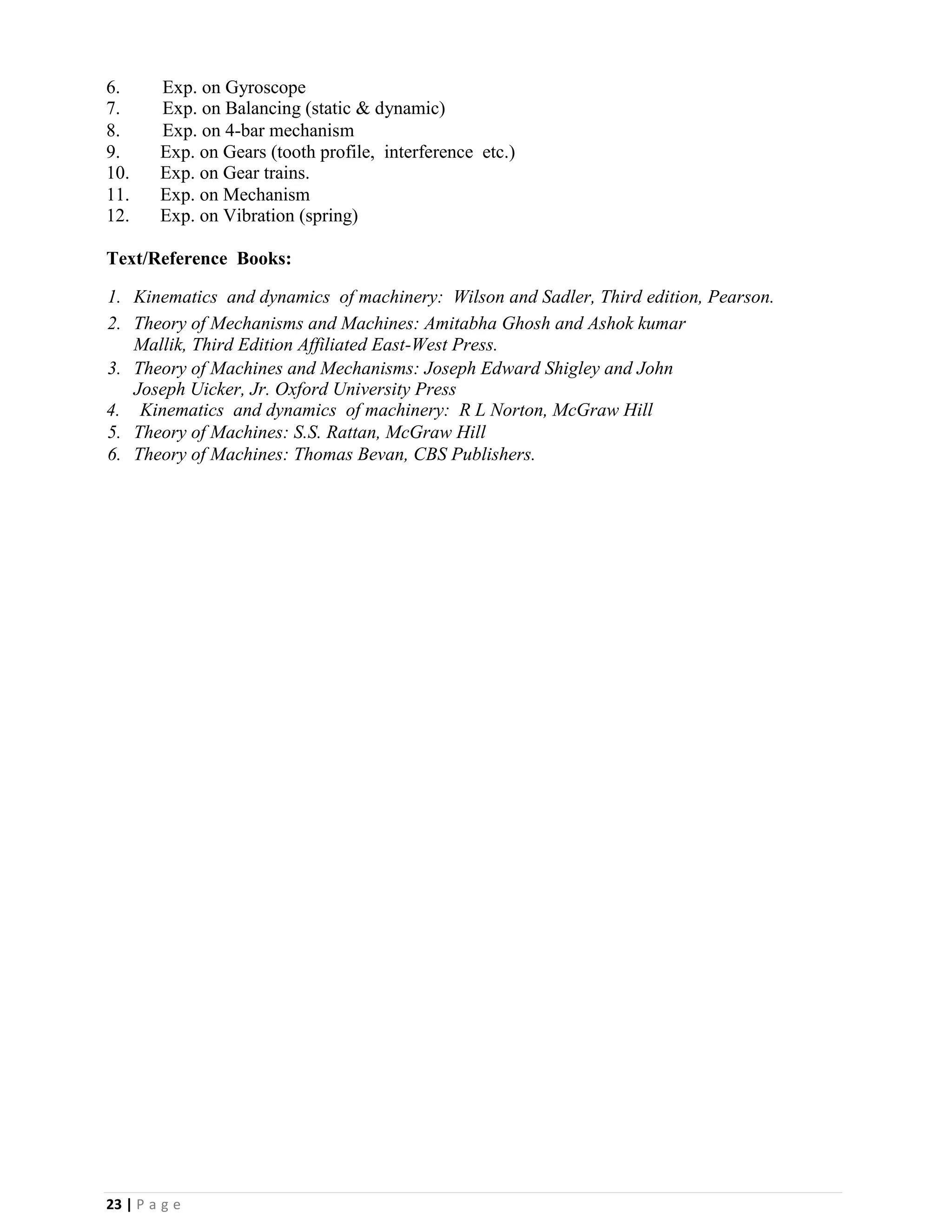23 | P a g e
6. Exp. on Gyroscope
7. Exp. on Balancing (static & dynamic)
8. Exp. on 4-bar mechanism
9. Exp. on Gears (tooth profile, interference etc.)
10. Exp. on Gear trains.
11. Exp. on Mechanism
12. Exp. on Vibration (spring)
Text/Reference Books:
1. Kinematics and dynamics of machinery: Wilson and Sadler, Third edition, Pearson.
2. Theory of Mechanisms and Machines: Amitabha Ghosh and Ashok kumar
Mallik, Third Edition Affiliated East-West Press.
3. Theory of Machines and Mechanisms: Joseph Edward Shigley and John
Joseph Uicker, Jr. Oxford University Press
4. Kinematics and dynamics of machinery: R L Norton, McGraw Hill
5. Theory of Machines: S.S. Rattan, McGraw Hill
6. Theory of Machines: Thomas Bevan, CBS Publishers.
 