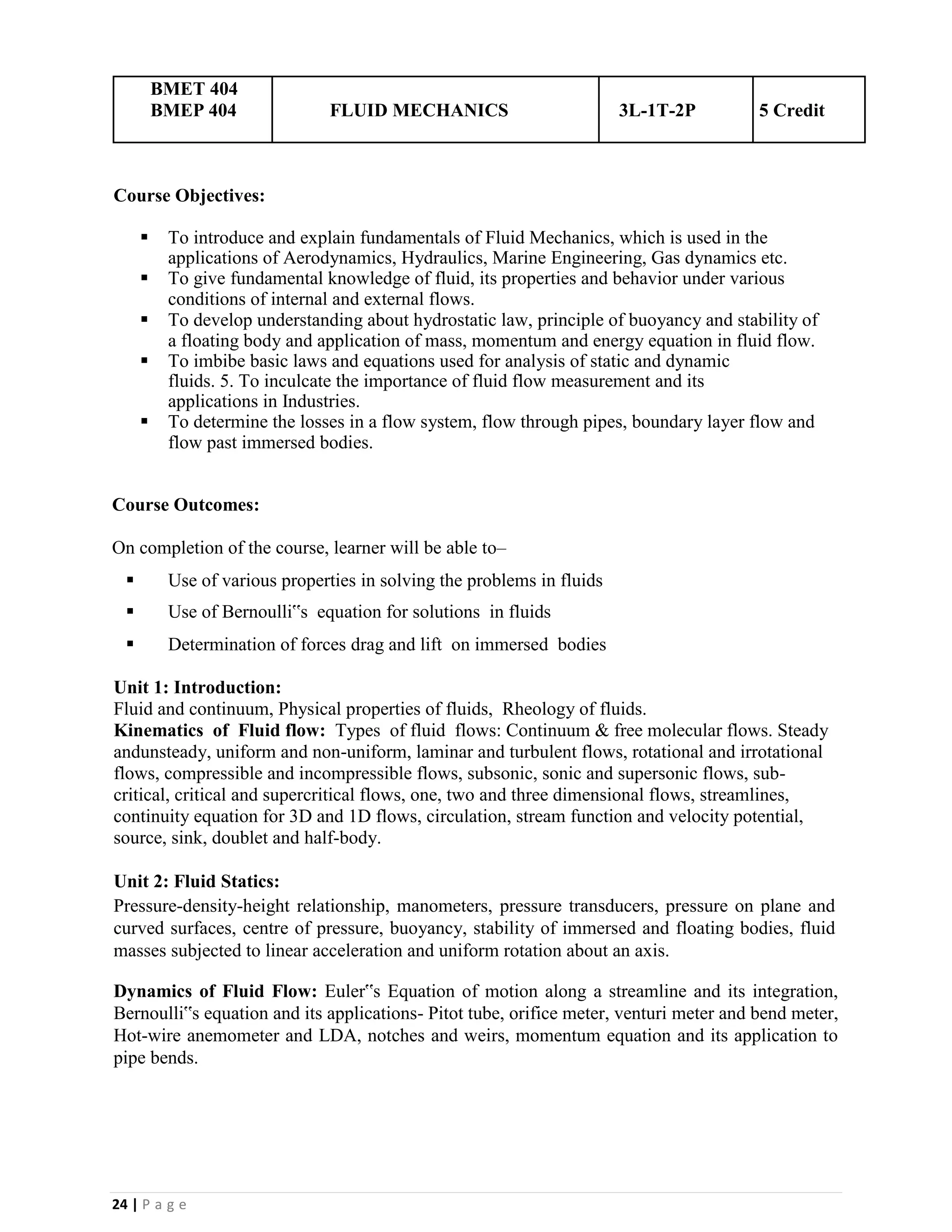 24 | P a g e
BMET 404
BMEP 404 FLUID MECHANICS 3L-1T-2P 5 Credit
Course Objectives:
▪ To introduce and explain fundamentals of Fluid Mechanics, which is used in the
applications of Aerodynamics, Hydraulics, Marine Engineering, Gas dynamics etc.
▪ To give fundamental knowledge of fluid, its properties and behavior under various
conditions of internal and external flows.
▪ To develop understanding about hydrostatic law, principle of buoyancy and stability of
a floating body and application of mass, momentum and energy equation in fluid flow.
▪ To imbibe basic laws and equations used for analysis of static and dynamic
fluids. 5. To inculcate the importance of fluid flow measurement and its
applications in Industries.
▪ To determine the losses in a flow system, flow through pipes, boundary layer flow and
flow past immersed bodies.
Course Outcomes:
On completion of the course, learner will be able to–
▪ Use of various properties in solving the problems in fluids
▪ Use of Bernoulli‟s equation for solutions in fluids
▪ Determination of forces drag and lift on immersed bodies
Unit 1: Introduction:
Fluid and continuum, Physical properties of fluids, Rheology of fluids.
Kinematics of Fluid flow: Types of fluid flows: Continuum & free molecular flows. Steady
andunsteady, uniform and non-uniform, laminar and turbulent flows, rotational and irrotational
flows, compressible and incompressible flows, subsonic, sonic and supersonic flows, sub-
critical, critical and supercritical flows, one, two and three dimensional flows, streamlines,
continuity equation for 3D and 1D flows, circulation, stream function and velocity potential,
source, sink, doublet and half-body.
Unit 2: Fluid Statics:
Pressure-density-height relationship, manometers, pressure transducers, pressure on plane and
curved surfaces, centre of pressure, buoyancy, stability of immersed and floating bodies, fluid
masses subjected to linear acceleration and uniform rotation about an axis.
Dynamics of Fluid Flow: Euler‟s Equation of motion along a streamline and its integration,
Bernoulli‟s equation and its applications- Pitot tube, orifice meter, venturi meter and bend meter,
Hot-wire anemometer and LDA, notches and weirs, momentum equation and its application to
pipe bends.
 