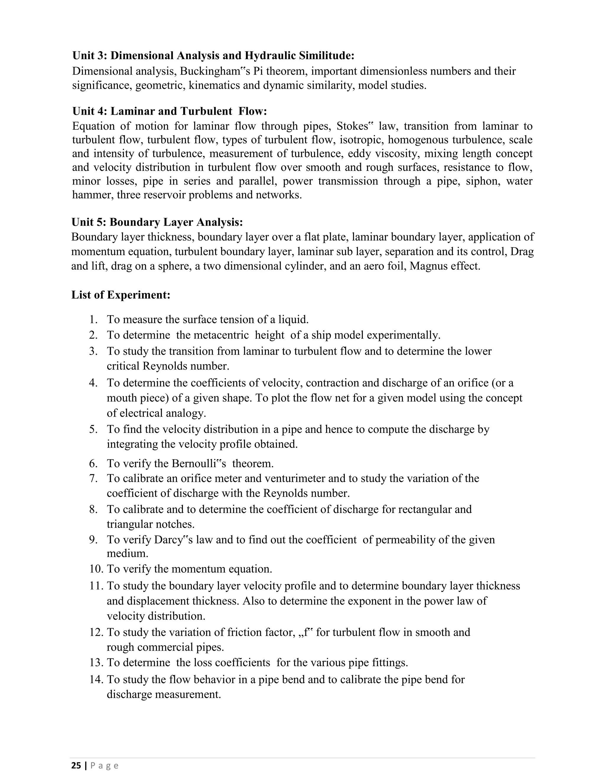 25 | P a g e
Unit 3: Dimensional Analysis and Hydraulic Similitude:
Dimensional analysis, Buckingham‟s Pi theorem, important dimensionless numbers and their
significance, geometric, kinematics and dynamic similarity, model studies.
Unit 4: Laminar and Turbulent Flow:
Equation of motion for laminar flow through pipes, Stokes‟ law, transition from laminar to
turbulent flow, turbulent flow, types of turbulent flow, isotropic, homogenous turbulence, scale
and intensity of turbulence, measurement of turbulence, eddy viscosity, mixing length concept
and velocity distribution in turbulent flow over smooth and rough surfaces, resistance to flow,
minor losses, pipe in series and parallel, power transmission through a pipe, siphon, water
hammer, three reservoir problems and networks.
Unit 5: Boundary Layer Analysis:
Boundary layer thickness, boundary layer over a flat plate, laminar boundary layer, application of
momentum equation, turbulent boundary layer, laminar sub layer, separation and its control, Drag
and lift, drag on a sphere, a two dimensional cylinder, and an aero foil, Magnus effect.
List of Experiment:
1. To measure the surface tension of a liquid.
2. To determine the metacentric height of a ship model experimentally.
3. To study the transition from laminar to turbulent flow and to determine the lower
critical Reynolds number.
4. To determine the coefficients of velocity, contraction and discharge of an orifice (or a
mouth piece) of a given shape. To plot the flow net for a given model using the concept
of electrical analogy.
5. To find the velocity distribution in a pipe and hence to compute the discharge by
integrating the velocity profile obtained.
6. To verify the Bernoulli‟s theorem.
7. To calibrate an orifice meter and venturimeter and to study the variation of the
coefficient of discharge with the Reynolds number.
8. To calibrate and to determine the coefficient of discharge for rectangular and
triangular notches.
9. To verify Darcy‟s law and to find out the coefficient of permeability of the given
medium.
10. To verify the momentum equation.
11. To study the boundary layer velocity profile and to determine boundary layer thickness
and displacement thickness. Also to determine the exponent in the power law of
velocity distribution.
12. To study the variation of friction factor, „f‟ for turbulent flow in smooth and
rough commercial pipes.
13. To determine the loss coefficients for the various pipe fittings.
14. To study the flow behavior in a pipe bend and to calibrate the pipe bend for
discharge measurement.
 