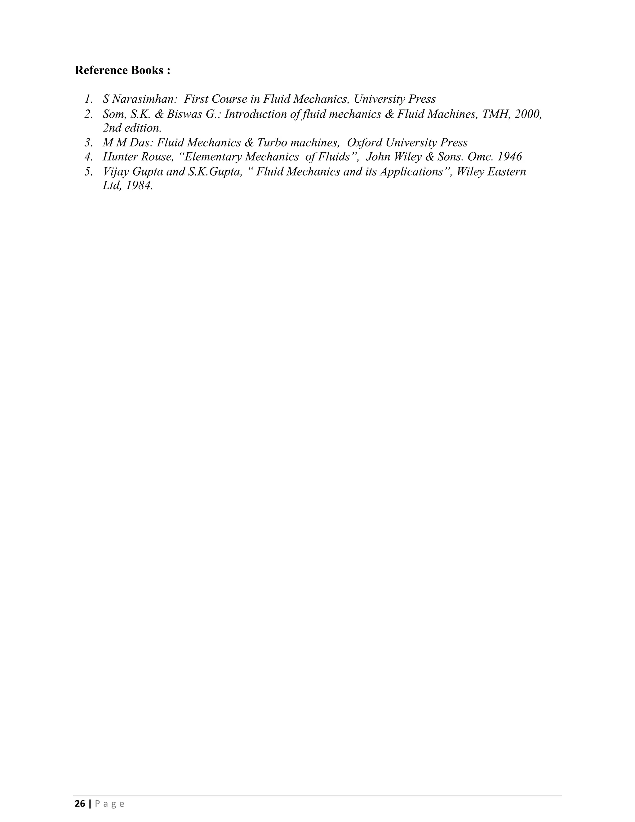 26 | P a g e
Reference Books :
1. S Narasimhan: First Course in Fluid Mechanics, University Press
2. Som, S.K. & Biswas G.: Introduction of fluid mechanics & Fluid Machines, TMH, 2000,
2nd edition.
3. M M Das: Fluid Mechanics & Turbo machines, Oxford University Press
4. Hunter Rouse, “Elementary Mechanics of Fluids”, John Wiley & Sons. Omc. 1946
5. Vijay Gupta and S.K.Gupta, “ Fluid Mechanics and its Applications”, Wiley Eastern
Ltd, 1984.
 