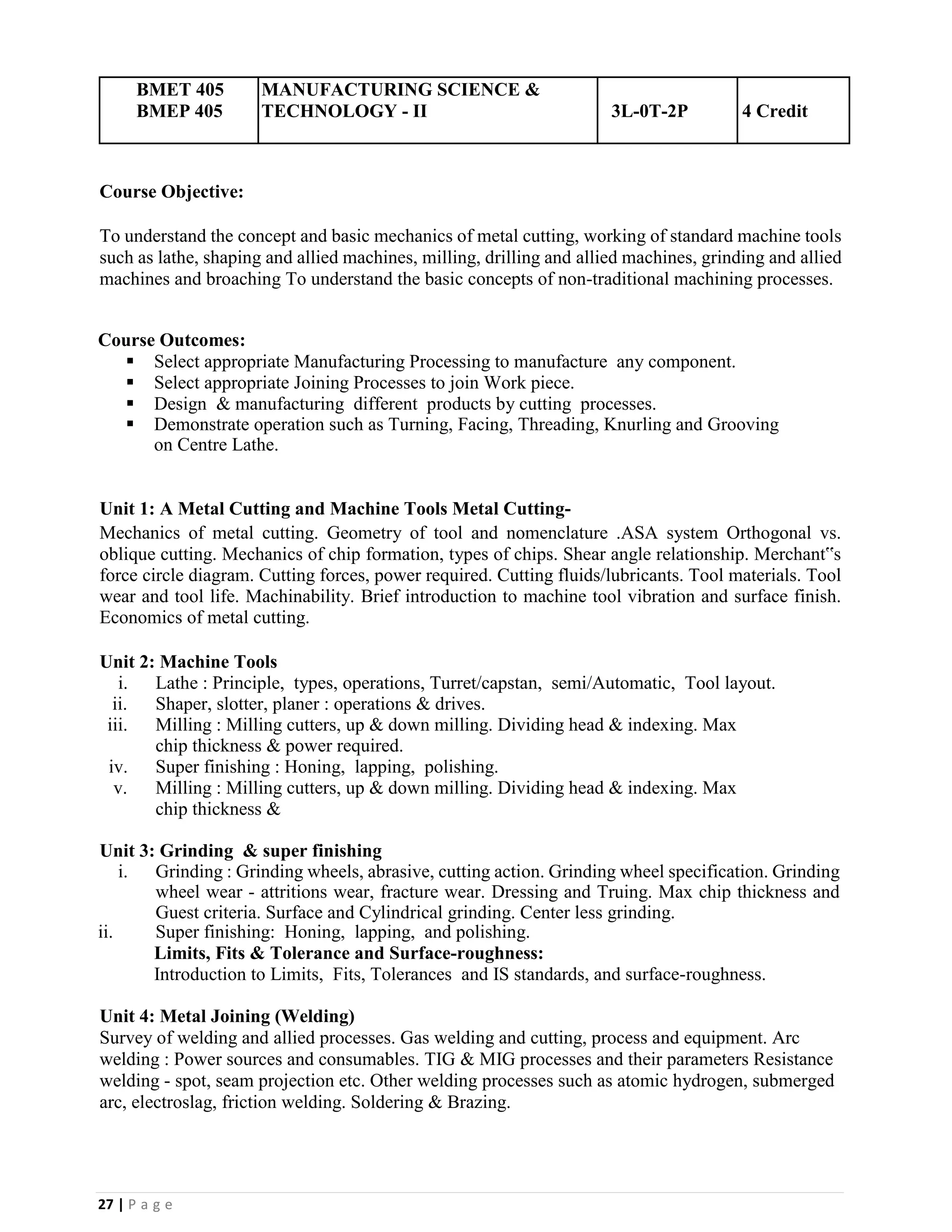 27 | P a g e
BMET 405
BMEP 405
MANUFACTURING SCIENCE &
TECHNOLOGY - II 3L-0T-2P 4 Credit
Course Objective:
To understand the concept and basic mechanics of metal cutting, working of standard machine tools
such as lathe, shaping and allied machines, milling, drilling and allied machines, grinding and allied
machines and broaching To understand the basic concepts of non-traditional machining processes.
Course Outcomes:
▪ Select appropriate Manufacturing Processing to manufacture any component.
▪ Select appropriate Joining Processes to join Work piece.
▪ Design & manufacturing different products by cutting processes.
▪ Demonstrate operation such as Turning, Facing, Threading, Knurling and Grooving
on Centre Lathe.
Unit 1: A Metal Cutting and Machine Tools Metal Cutting-
Mechanics of metal cutting. Geometry of tool and nomenclature .ASA system Orthogonal vs.
oblique cutting. Mechanics of chip formation, types of chips. Shear angle relationship. Merchant‟s
force circle diagram. Cutting forces, power required. Cutting fluids/lubricants. Tool materials. Tool
wear and tool life. Machinability. Brief introduction to machine tool vibration and surface finish.
Economics of metal cutting.
Unit 2: Machine Tools
i. Lathe : Principle, types, operations, Turret/capstan, semi/Automatic, Tool layout.
ii. Shaper, slotter, planer : operations & drives.
iii. Milling : Milling cutters, up & down milling. Dividing head & indexing. Max
chip thickness & power required.
iv. Super finishing : Honing, lapping, polishing.
v. Milling : Milling cutters, up & down milling. Dividing head & indexing. Max
chip thickness &
Unit 3: Grinding & super finishing
i. Grinding : Grinding wheels, abrasive, cutting action. Grinding wheel specification. Grinding
wheel wear - attritions wear, fracture wear. Dressing and Truing. Max chip thickness and
Guest criteria. Surface and Cylindrical grinding. Center less grinding.
ii. Super finishing: Honing, lapping, and polishing.
Limits, Fits & Tolerance and Surface-roughness:
Introduction to Limits, Fits, Tolerances and IS standards, and surface-roughness.
Unit 4: Metal Joining (Welding)
Survey of welding and allied processes. Gas welding and cutting, process and equipment. Arc
welding : Power sources and consumables. TIG & MIG processes and their parameters Resistance
welding - spot, seam projection etc. Other welding processes such as atomic hydrogen, submerged
arc, electroslag, friction welding. Soldering & Brazing.
 