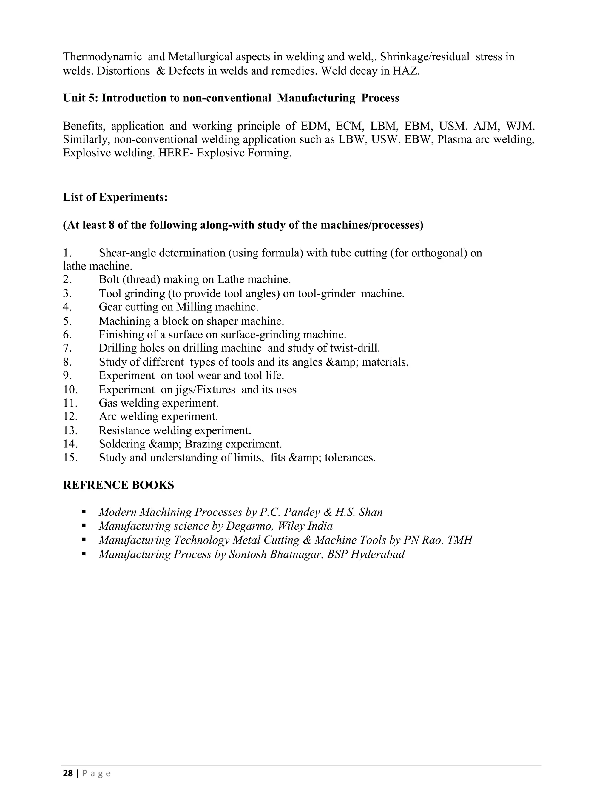 28 | P a g e
Thermodynamic and Metallurgical aspects in welding and weld,. Shrinkage/residual stress in
welds. Distortions & Defects in welds and remedies. Weld decay in HAZ.
Unit 5: Introduction to non-conventional Manufacturing Process
Benefits, application and working principle of EDM, ECM, LBM, EBM, USM. AJM, WJM.
Similarly, non-conventional welding application such as LBW, USW, EBW, Plasma arc welding,
Explosive welding. HERE- Explosive Forming.
List of Experiments:
(At least 8 of the following along-with study of the machines/processes)
1. Shear-angle determination (using formula) with tube cutting (for orthogonal) on
lathe machine.
2. Bolt (thread) making on Lathe machine.
3. Tool grinding (to provide tool angles) on tool-grinder machine.
4. Gear cutting on Milling machine.
5. Machining a block on shaper machine.
6. Finishing of a surface on surface-grinding machine.
7. Drilling holes on drilling machine and study of twist-drill.
8. Study of different types of tools and its angles &amp; materials.
9. Experiment on tool wear and tool life.
10. Experiment on jigs/Fixtures and its uses
11. Gas welding experiment.
12. Arc welding experiment.
13. Resistance welding experiment.
14. Soldering &amp; Brazing experiment.
15. Study and understanding of limits, fits &amp; tolerances.
REFRENCE BOOKS
▪ Modern Machining Processes by P.C. Pandey & H.S. Shan
▪ Manufacturing science by Degarmo, Wiley India
▪ Manufacturing Technology Metal Cutting & Machine Tools by PN Rao, TMH
▪ Manufacturing Process by Sontosh Bhatnagar, BSP Hyderabad
 