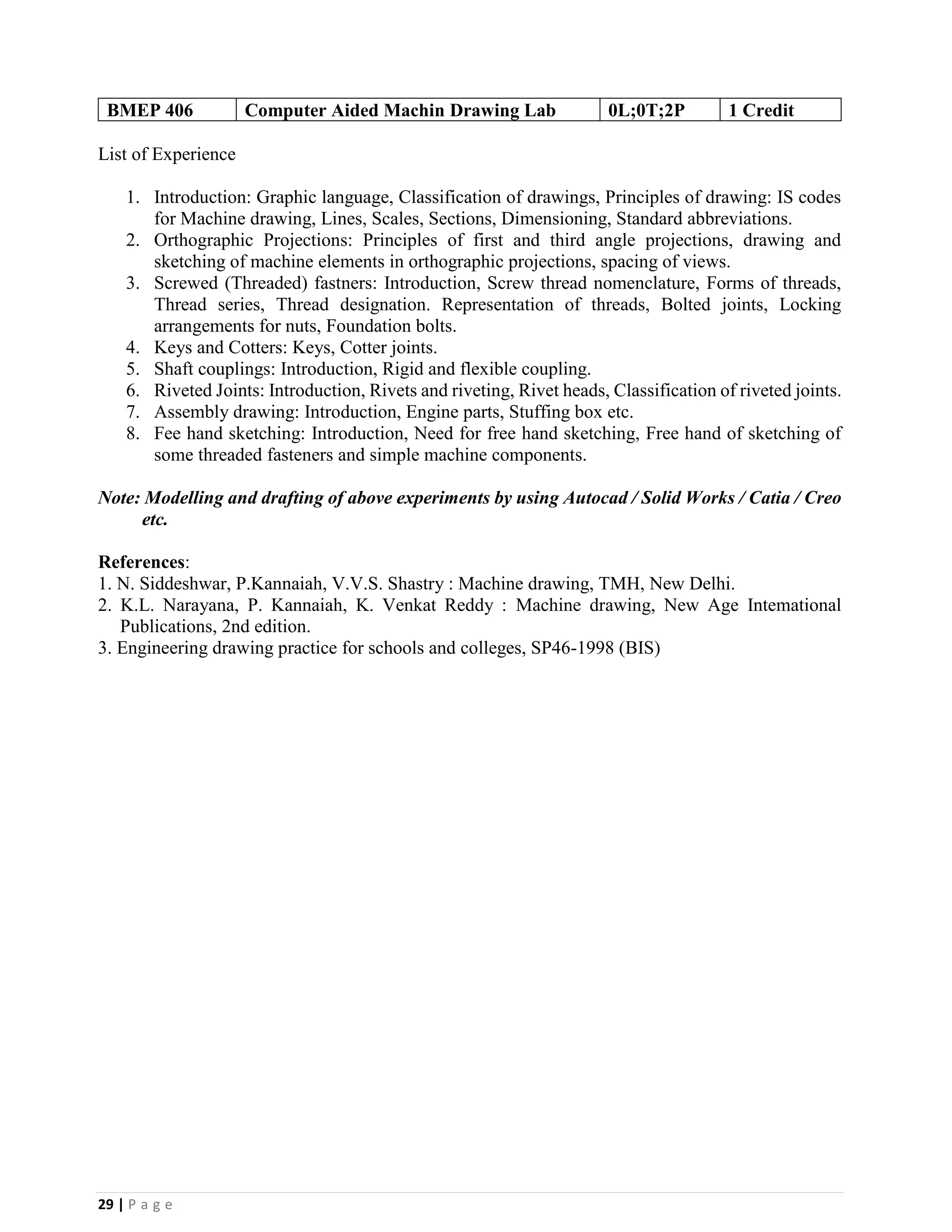 29 | P a g e
BMEP 406 Computer Aided Machin Drawing Lab 0L;0T;2P 1 Credit
List of Experience
1. Introduction: Graphic language, Classification of drawings, Principles of drawing: IS codes
for Machine drawing, Lines, Scales, Sections, Dimensioning, Standard abbreviations.
2. Orthographic Projections: Principles of first and third angle projections, drawing and
sketching of machine elements in orthographic projections, spacing of views.
3. Screwed (Threaded) fastners: Introduction, Screw thread nomenclature, Forms of threads,
Thread series, Thread designation. Representation of threads, Bolted joints, Locking
arrangements for nuts, Foundation bolts.
4. Keys and Cotters: Keys, Cotter joints.
5. Shaft couplings: Introduction, Rigid and flexible coupling.
6. Riveted Joints: Introduction, Rivets and riveting, Rivet heads, Classification of riveted joints.
7. Assembly drawing: Introduction, Engine parts, Stuffing box etc.
8. Fee hand sketching: Introduction, Need for free hand sketching, Free hand of sketching of
some threaded fasteners and simple machine components.
Note: Modelling and drafting of above experiments by using Autocad / Solid Works / Catia / Creo
etc.
References:
1. N. Siddeshwar, P.Kannaiah, V.V.S. Shastry : Machine drawing, TMH, New Delhi.
2. K.L. Narayana, P. Kannaiah, K. Venkat Reddy : Machine drawing, New Age Intemational
Publications, 2nd edition.
3. Engineering drawing practice for schools and colleges, SP46-1998 (BIS)
 