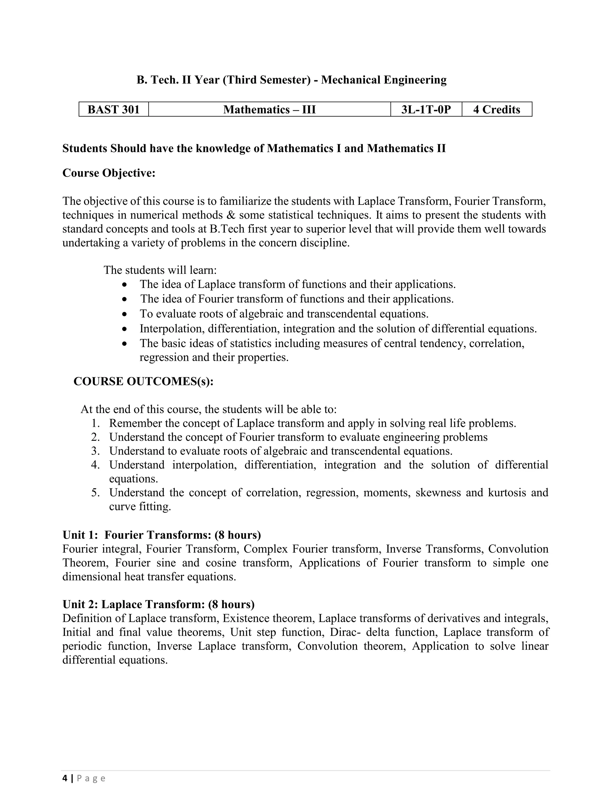 4 | P a g e
B. Tech. II Year (Third Semester) - Mechanical Engineering
BAST 301 Mathematics – III 3L-1T-0P 4 Credits
Students Should have the knowledge of Mathematics I and Mathematics II
Course Objective:
The objective of this course is to familiarize the students with Laplace Transform, Fourier Transform,
techniques in numerical methods & some statistical techniques. It aims to present the students with
standard concepts and tools at B.Tech first year to superior level that will provide them well towards
undertaking a variety of problems in the concern discipline.
The students will learn:
• The idea of Laplace transform of functions and their applications.
• The idea of Fourier transform of functions and their applications.
• To evaluate roots of algebraic and transcendental equations.
• Interpolation, differentiation, integration and the solution of differential equations.
• The basic ideas of statistics including measures of central tendency, correlation,
regression and their properties.
COURSE OUTCOMES(s):
At the end of this course, the students will be able to:
1. Remember the concept of Laplace transform and apply in solving real life problems.
2. Understand the concept of Fourier transform to evaluate engineering problems
3. Understand to evaluate roots of algebraic and transcendental equations.
4. Understand interpolation, differentiation, integration and the solution of differential
equations.
5. Understand the concept of correlation, regression, moments, skewness and kurtosis and
curve fitting.
Unit 1: Fourier Transforms: (8 hours)
Fourier integral, Fourier Transform, Complex Fourier transform, Inverse Transforms, Convolution
Theorem, Fourier sine and cosine transform, Applications of Fourier transform to simple one
dimensional heat transfer equations.
Unit 2: Laplace Transform: (8 hours)
Definition of Laplace transform, Existence theorem, Laplace transforms of derivatives and integrals,
Initial and final value theorems, Unit step function, Dirac- delta function, Laplace transform of
periodic function, Inverse Laplace transform, Convolution theorem, Application to solve linear
differential equations.
 