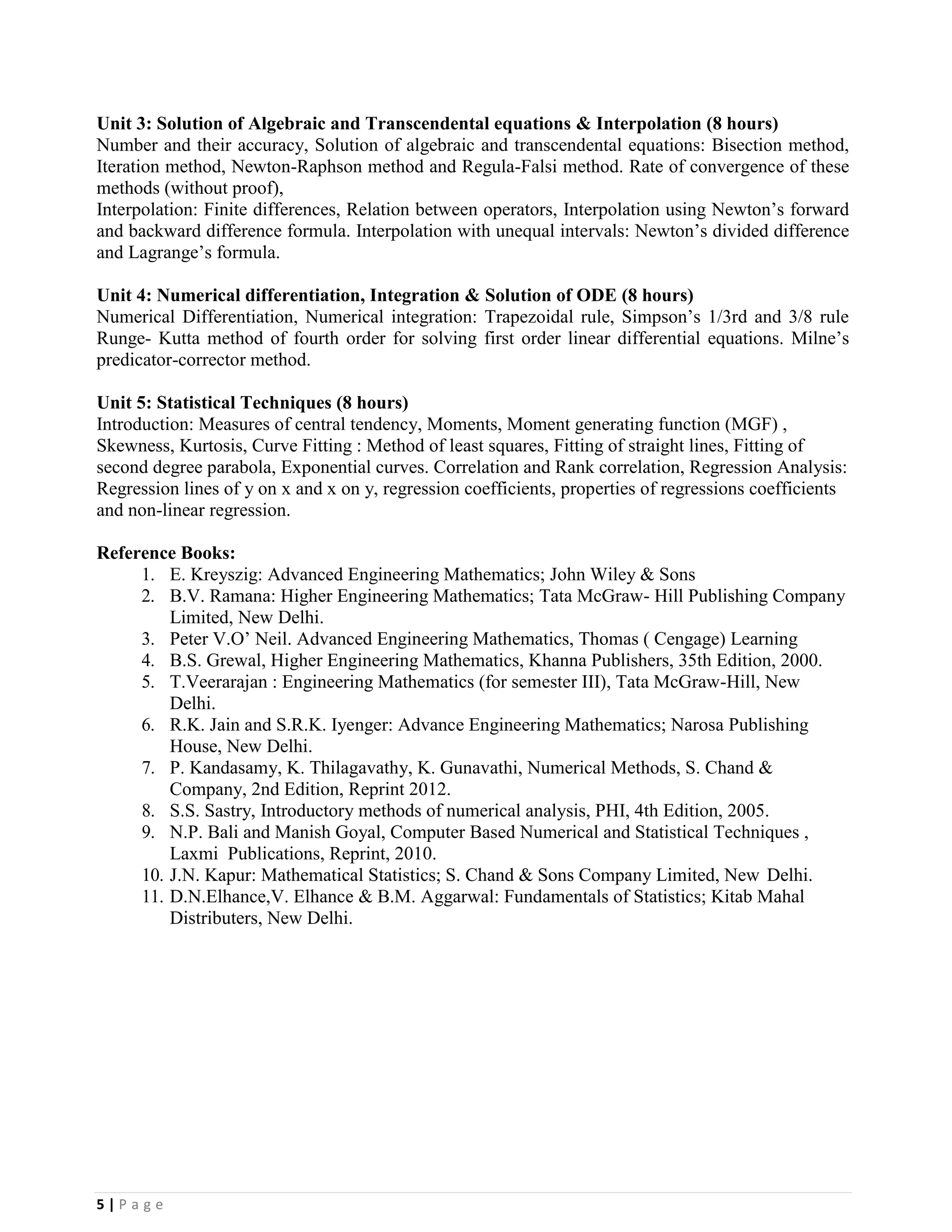 5 | P a g e
Unit 3: Solution of Algebraic and Transcendental equations & Interpolation (8 hours)
Number and their accuracy, Solution of algebraic and transcendental equations: Bisection method,
Iteration method, Newton-Raphson method and Regula-Falsi method. Rate of convergence of these
methods (without proof),
Interpolation: Finite differences, Relation between operators, Interpolation using Newton’s forward
and backward difference formula. Interpolation with unequal intervals: Newton’s divided difference
and Lagrange’s formula.
Unit 4: Numerical differentiation, Integration & Solution of ODE (8 hours)
Numerical Differentiation, Numerical integration: Trapezoidal rule, Simpson’s 1/3rd and 3/8 rule
Runge- Kutta method of fourth order for solving first order linear differential equations. Milne’s
predicator-corrector method.
Unit 5: Statistical Techniques (8 hours)
Introduction: Measures of central tendency, Moments, Moment generating function (MGF) ,
Skewness, Kurtosis, Curve Fitting : Method of least squares, Fitting of straight lines, Fitting of
second degree parabola, Exponential curves. Correlation and Rank correlation, Regression Analysis:
Regression lines of y on x and x on y, regression coefficients, properties of regressions coefficients
and non-linear regression.
Reference Books:
1. E. Kreyszig: Advanced Engineering Mathematics; John Wiley & Sons
2. B.V. Ramana: Higher Engineering Mathematics; Tata McGraw- Hill Publishing Company
Limited, New Delhi.
3. Peter V.O’ Neil. Advanced Engineering Mathematics, Thomas ( Cengage) Learning
4. B.S. Grewal, Higher Engineering Mathematics, Khanna Publishers, 35th Edition, 2000.
5. T.Veerarajan : Engineering Mathematics (for semester III), Tata McGraw-Hill, New
Delhi.
6. R.K. Jain and S.R.K. Iyenger: Advance Engineering Mathematics; Narosa Publishing
House, New Delhi.
7. P. Kandasamy, K. Thilagavathy, K. Gunavathi, Numerical Methods, S. Chand &
Company, 2nd Edition, Reprint 2012.
8. S.S. Sastry, Introductory methods of numerical analysis, PHI, 4th Edition, 2005.
9. N.P. Bali and Manish Goyal, Computer Based Numerical and Statistical Techniques ,
Laxmi Publications, Reprint, 2010.
10. J.N. Kapur: Mathematical Statistics; S. Chand & Sons Company Limited, New Delhi.
11. D.N.Elhance,V. Elhance & B.M. Aggarwal: Fundamentals of Statistics; Kitab Mahal
Distributers, New Delhi.
 