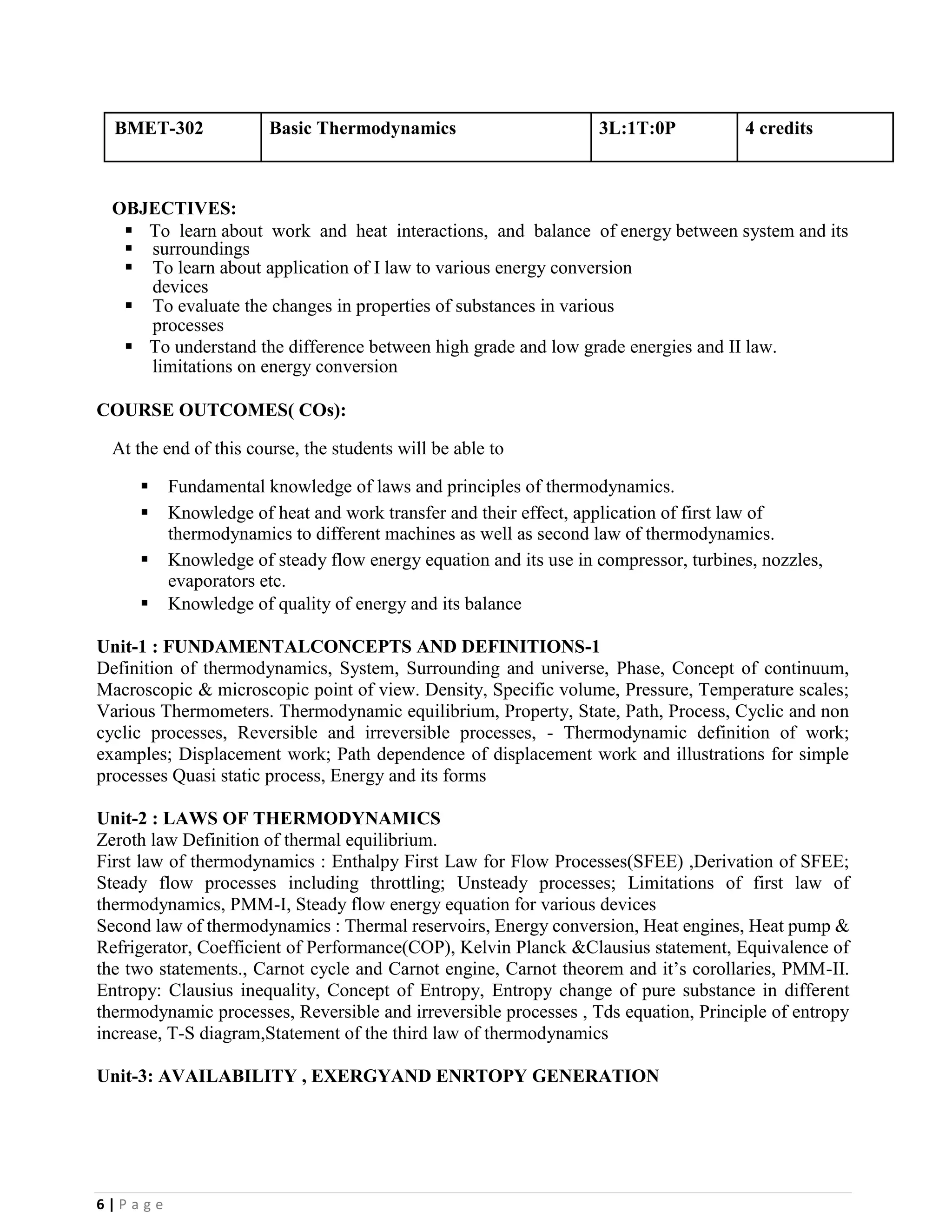6 | P a g e
BMET-302 Basic Thermodynamics 3L:1T:0P 4 credits
OBJECTIVES:
▪ To learn about work and heat interactions, and balance of energy between system and its
▪ surroundings
▪ To learn about application of I law to various energy conversion
devices
▪ To evaluate the changes in properties of substances in various
processes
▪ To understand the difference between high grade and low grade energies and II law.
limitations on energy conversion
COURSE OUTCOMES( COs):
At the end of this course, the students will be able to
▪ Fundamental knowledge of laws and principles of thermodynamics.
▪ Knowledge of heat and work transfer and their effect, application of first law of
thermodynamics to different machines as well as second law of thermodynamics.
▪ Knowledge of steady flow energy equation and its use in compressor, turbines, nozzles,
evaporators etc.
▪ Knowledge of quality of energy and its balance
Unit-1 : FUNDAMENTALCONCEPTS AND DEFINITIONS-1
Definition of thermodynamics, System, Surrounding and universe, Phase, Concept of continuum,
Macroscopic & microscopic point of view. Density, Specific volume, Pressure, Temperature scales;
Various Thermometers. Thermodynamic equilibrium, Property, State, Path, Process, Cyclic and non
cyclic processes, Reversible and irreversible processes, - Thermodynamic definition of work;
examples; Displacement work; Path dependence of displacement work and illustrations for simple
processes Quasi static process, Energy and its forms
Unit-2 : LAWS OF THERMODYNAMICS
Zeroth law Definition of thermal equilibrium.
First law of thermodynamics : Enthalpy First Law for Flow Processes(SFEE) ,Derivation of SFEE;
Steady flow processes including throttling; Unsteady processes; Limitations of first law of
thermodynamics, PMM-I, Steady flow energy equation for various devices
Second law of thermodynamics : Thermal reservoirs, Energy conversion, Heat engines, Heat pump &
Refrigerator, Coefficient of Performance(COP), Kelvin Planck &Clausius statement, Equivalence of
the two statements., Carnot cycle and Carnot engine, Carnot theorem and it’s corollaries, PMM-II.
Entropy: Clausius inequality, Concept of Entropy, Entropy change of pure substance in different
thermodynamic processes, Reversible and irreversible processes , Tds equation, Principle of entropy
increase, T-S diagram,Statement of the third law of thermodynamics
Unit-3: AVAILABILITY , EXERGYAND ENRTOPY GENERATION
 