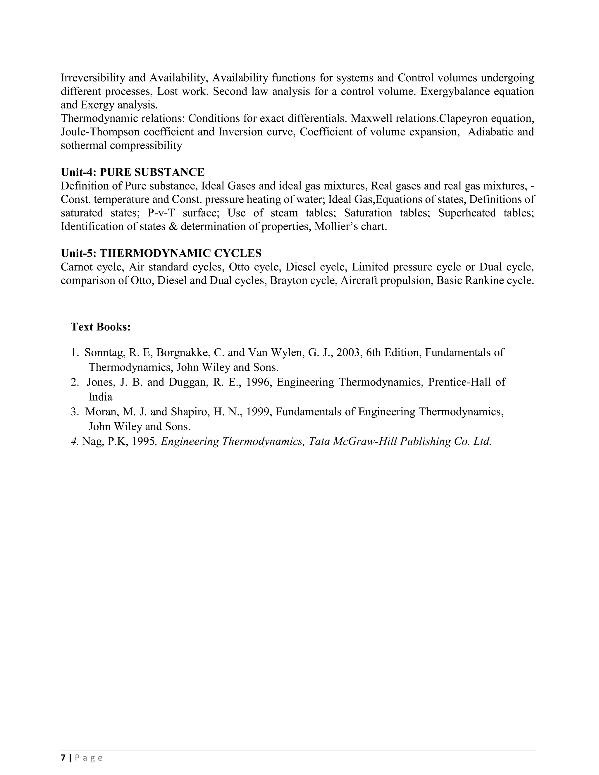 7 | P a g e
Irreversibility and Availability, Availability functions for systems and Control volumes undergoing
different processes, Lost work. Second law analysis for a control volume. Exergybalance equation
and Exergy analysis.
Thermodynamic relations: Conditions for exact differentials. Maxwell relations.Clapeyron equation,
Joule-Thompson coefficient and Inversion curve, Coefficient of volume expansion, Adiabatic and
sothermal compressibility
Unit-4: PURE SUBSTANCE
Definition of Pure substance, Ideal Gases and ideal gas mixtures, Real gases and real gas mixtures, -
Const. temperature and Const. pressure heating of water; Ideal Gas,Equations of states, Definitions of
saturated states; P-v-T surface; Use of steam tables; Saturation tables; Superheated tables;
Identification of states & determination of properties, Mollier’s chart.
Unit-5: THERMODYNAMIC CYCLES
Carnot cycle, Air standard cycles, Otto cycle, Diesel cycle, Limited pressure cycle or Dual cycle,
comparison of Otto, Diesel and Dual cycles, Brayton cycle, Aircraft propulsion, Basic Rankine cycle.
Text Books:
1. Sonntag, R. E, Borgnakke, C. and Van Wylen, G. J., 2003, 6th Edition, Fundamentals of
Thermodynamics, John Wiley and Sons.
2. Jones, J. B. and Duggan, R. E., 1996, Engineering Thermodynamics, Prentice-Hall of
India
3. Moran, M. J. and Shapiro, H. N., 1999, Fundamentals of Engineering Thermodynamics,
John Wiley and Sons.
4. Nag, P.K, 1995, Engineering Thermodynamics, Tata McGraw-Hill Publishing Co. Ltd.
 