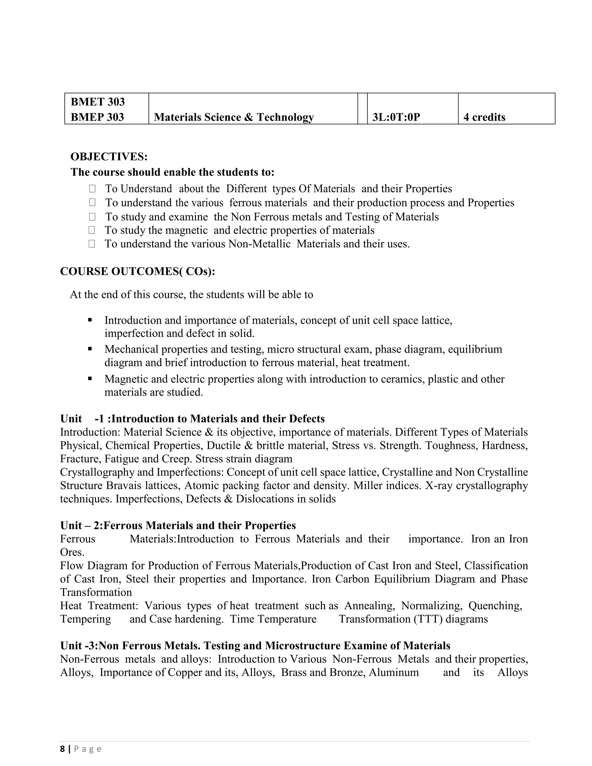 8 | P a g e
BMET 303
BMEP 303 Materials Science & Technology 3L:0T:0P 4 credits
OBJECTIVES:
The course should enable the students to:
To Understand about the Different types Of Materials and their Properties
To understand the various ferrous materials and their production process and Properties
To study and examine the Non Ferrous metals and Testing of Materials
To study the magnetic and electric properties of materials
To understand the various Non-Metallic Materials and their uses.
COURSE OUTCOMES( COs):
At the end of this course, the students will be able to
▪ Introduction and importance of materials, concept of unit cell space lattice,
imperfection and defect in solid.
▪ Mechanical properties and testing, micro structural exam, phase diagram, equilibrium
diagram and brief introduction to ferrous material, heat treatment.
▪ Magnetic and electric properties along with introduction to ceramics, plastic and other
materials are studied.
Unit -1 :Introduction to Materials and their Defects
Introduction: Material Science & its objective, importance of materials. Different Types of Materials
Physical, Chemical Properties, Ductile & brittle material, Stress vs. Strength. Toughness, Hardness,
Fracture, Fatigue and Creep. Stress strain diagram
Crystallography and Imperfections: Concept of unit cell space lattice, Crystalline and Non Crystalline
Structure Bravais lattices, Atomic packing factor and density. Miller indices. X-ray crystallography
techniques. Imperfections, Defects & Dislocations in solids
Unit – 2:Ferrous Materials and their Properties
Ferrous Materials:Introduction to Ferrous Materials and their importance. Iron an Iron
Ores.
Flow Diagram for Production of Ferrous Materials,Production of Cast Iron and Steel, Classification
of Cast Iron, Steel their properties and Importance. Iron Carbon Equilibrium Diagram and Phase
Transformation
Heat Treatment: Various types of heat treatment such as Annealing, Normalizing, Quenching,
Tempering and Case hardening. Time Temperature Transformation (TTT) diagrams
Unit -3:Non Ferrous Metals. Testing and Microstructure Examine of Materials
Non-Ferrous metals and alloys: Introduction to Various Non-Ferrous Metals and their properties,
Alloys, Importance of Copper and its, Alloys, Brass and Bronze, Aluminum and its Alloys
 