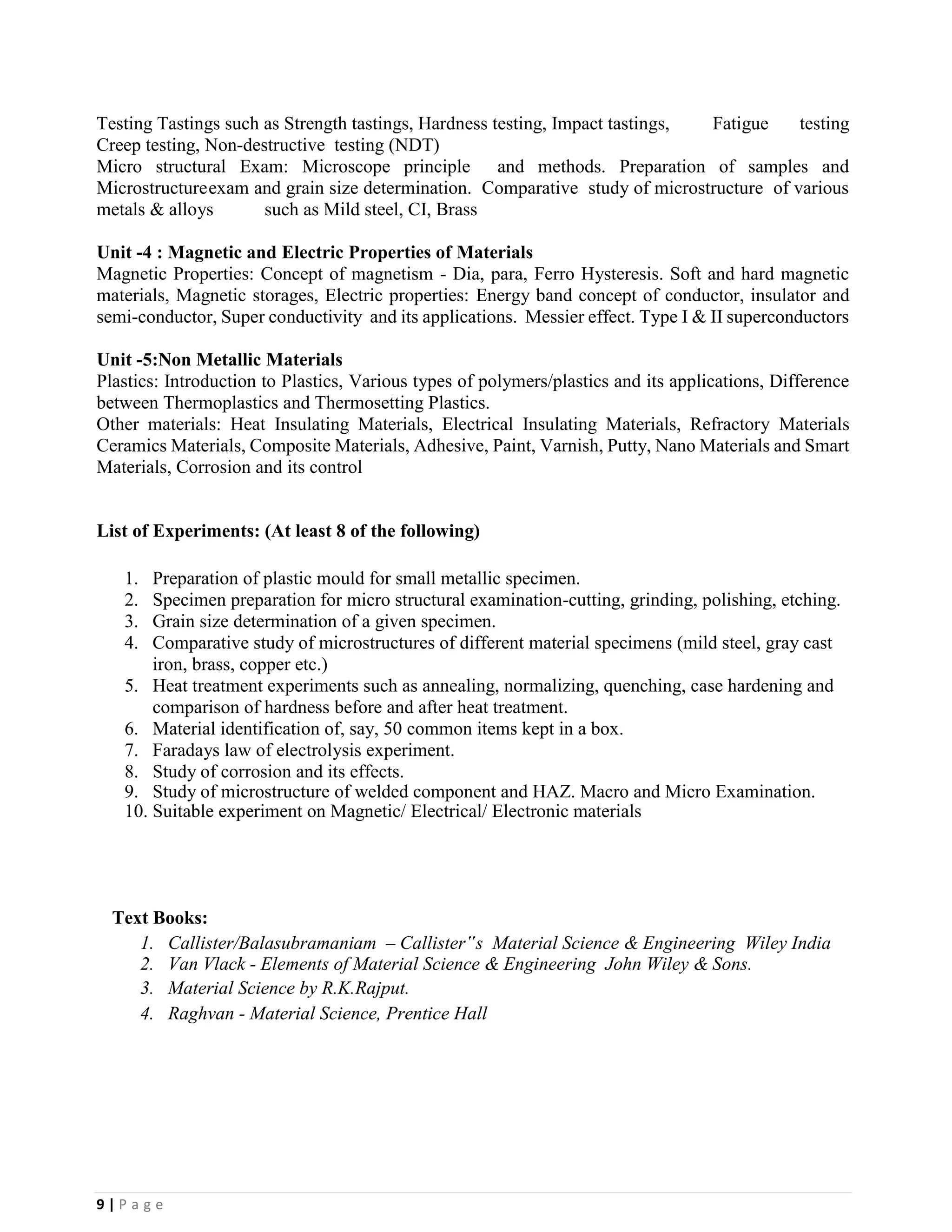 9 | P a g e
Testing Tastings such as Strength tastings, Hardness testing, Impact tastings, Fatigue testing
Creep testing, Non-destructive testing (NDT)
Micro structural Exam: Microscope principle and methods. Preparation of samples and
Microstructureexam and grain size determination. Comparative study of microstructure of various
metals & alloys such as Mild steel, CI, Brass
Unit -4 : Magnetic and Electric Properties of Materials
Magnetic Properties: Concept of magnetism - Dia, para, Ferro Hysteresis. Soft and hard magnetic
materials, Magnetic storages, Electric properties: Energy band concept of conductor, insulator and
semi-conductor, Super conductivity and its applications. Messier effect. Type I & II superconductors
Unit -5:Non Metallic Materials
Plastics: Introduction to Plastics, Various types of polymers/plastics and its applications, Difference
between Thermoplastics and Thermosetting Plastics.
Other materials: Heat Insulating Materials, Electrical Insulating Materials, Refractory Materials
Ceramics Materials, Composite Materials, Adhesive, Paint, Varnish, Putty, Nano Materials and Smart
Materials, Corrosion and its control
List of Experiments: (At least 8 of the following)
1. Preparation of plastic mould for small metallic specimen.
2. Specimen preparation for micro structural examination-cutting, grinding, polishing, etching.
3. Grain size determination of a given specimen.
4. Comparative study of microstructures of different material specimens (mild steel, gray cast
iron, brass, copper etc.)
5. Heat treatment experiments such as annealing, normalizing, quenching, case hardening and
comparison of hardness before and after heat treatment.
6. Material identification of, say, 50 common items kept in a box.
7. Faradays law of electrolysis experiment.
8. Study of corrosion and its effects.
9. Study of microstructure of welded component and HAZ. Macro and Micro Examination.
10. Suitable experiment on Magnetic/ Electrical/ Electronic materials
Text Books:
1. Callister/Balasubramaniam – Callister‟s Material Science & Engineering Wiley India
2. Van Vlack - Elements of Material Science & Engineering John Wiley & Sons.
3. Material Science by R.K.Rajput.
4. Raghvan - Material Science, Prentice Hall
 