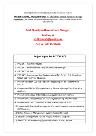 We are professional service providers for assistance studies:
PROJECT REPORTS / PROJECT SYNOPSIS for all students from all Indian and foreign
universities. We provide great quality Project Synopsis / Project Reports as per student
requirements.
Best Quality with minimum Charges.
Mail us at
stuffstudy5@gmail.com
Call at : 98153-33456
Project topics For B-TECH, BCA
1. PROJECT- Asp.Net Project
2. PROJECT- Mobile Phone Shop with DatabaseDesign.
3. PROJECT- VB.Net.
4. PROJECT- Share accounting PackageVisual.Net ProjectFull Report for
B.tech CSE Final Year Students.
5. Projecton B.tech CSE Asp.Net Mini ProjectReport on Student Web
Portal.
6. Projecton B.TECH CSE ProjectIdea on Picture MessageVisualizer with
Abstract.
7. Projecton CSE Java InternetBanking System B.tech Final Year
8. Projecton CSE ProjectIdea on E-Mail System Using PHP Abstract.
9. Projecton INTRA COMMUNICATIONSOFTWARESYNOPSIS
10.Projecton Online Hotel Management System ProjectDocumentation for
CSE Students.
11.Online ResourceManagement System ProjectAbstract.
12. Student Management System Projectwith DFD Diagram.
13. PROJECT - Airline Booking System Final Year ProjectReport.
 