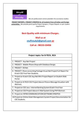 We are professional service providers for assistance studies:
PROJECT REPORTS / PROJECT SYNOPSIS for all students from all Indian and foreign
universities. We provide great quality Project Synopsis / Project Reports as per student
requirements.
Best Quality with minimum Charges.
Mail us at
stuffstudy5@gmail.com or
Call at : 98153-33456
Project topics for B-TECH, BCA
1. PROJECT- Asp.Net Project
2. PROJECT- Mobile Phone Shop with DatabaseDesign.
3. PROJECT- VB.Net.
4. PROJECT- Share accounting PackageVisual.Net ProjectFull Report for
B.tech CSE Final Year Students.
5. Projecton B.tech CSE Asp.Net Mini ProjectReport on Student Web
Portal.
6. Projecton B.TECH CSE ProjectIdea on Picture MessageVisualizer with
Abstract.
7. Projecton CSE Java InternetBanking System B.tech Final Year
8. Projecton CSE ProjectIdea on E-Mail System Using PHP Abstract.
9. Projecton INTRA COMMUNICATIONSOFTWARESYNOPSIS
10.Projecton Online Hotel Management System ProjectDocumentation for
CSE Students.
 