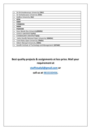  Sri Krishnadevaraya University (SKU)
 Sri Venkateswara University (SVU)
 Andhra University (AU)
 ICFAI
 ISBM
 SYMBOSIS
 NIBM
 PGDHHM
 Guru Nanak Dev University(GNDU)
 LOVELY UNIVERSITY(LPU)
 CHANDIGARH UNIVERSITY(CU)
 Indira Gandhi National Open University (IGNOU)
 Tamil Nadu Open University (TNOU)
 Sikkim Manipal University (SMU)
 Gandhi Institute of Technology and Management (GITAM)
Best quality projects & assignments at less price. Mail your
requirement at
stuffstudy5@gmail.com or
call us at 9815333456.
 