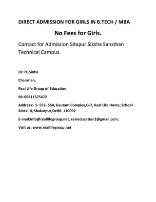 DIRECT ADMISSION FOR GIRLS IN B.TECH / MBA

                     No Fees for Girls.
Contact for Admission Sitapur Siksha Sansthan
Technical Campus.


Dr.PK.Sinha

Chairman,

Real Life Group of Education

M:-09811575472

Address:- S- 553- 554, Gautam Complex,G-7, Real Life Home, School
Block -II, Shakarpur,Delhi- 110092

E-mail:info@reallifegroup.net, realeducation1@gmail.com,

Visit us: www.reallifegroup.net
 
