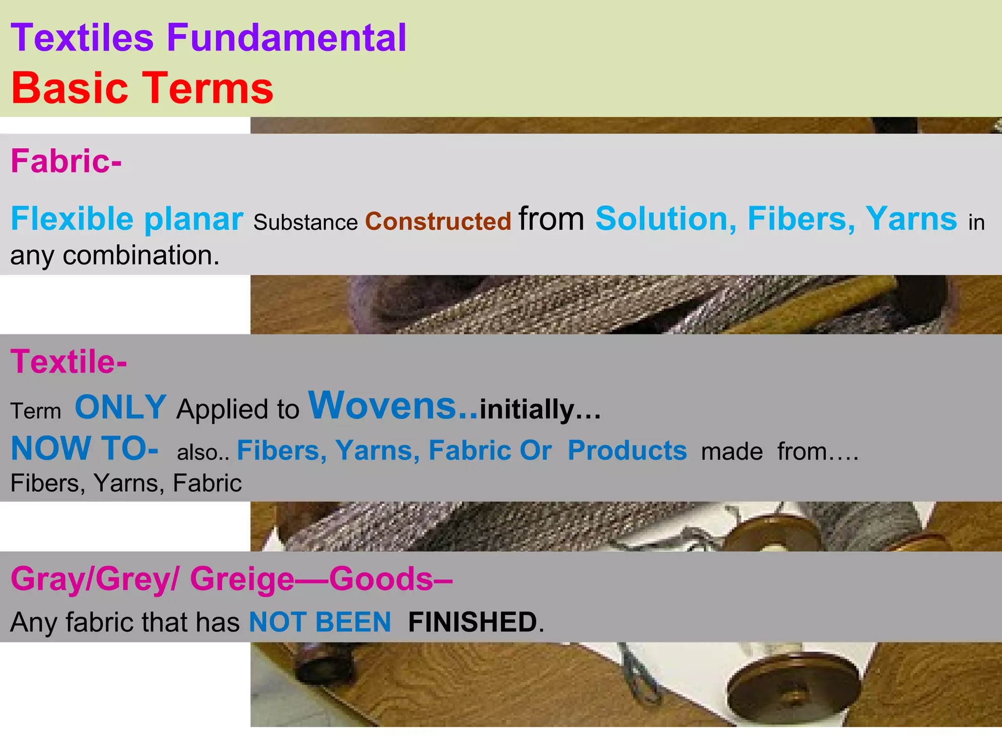 Textiles Fundamental
Basic Terms
Fabric-
Flexible planar Substance Constructed from Solution, Fibers, Yarns in
                                                               .
any combination.


Textile-
Term ONLY Applied to Wovens..initially…
NOW TO- also.. Fibers, Yarns, Fabric Or Products   made from….
Fibers, Yarns, Fabric


Gray/Grey/ Greige—Goods–
Any fabric that has NOT BEEN FINISHED.
 