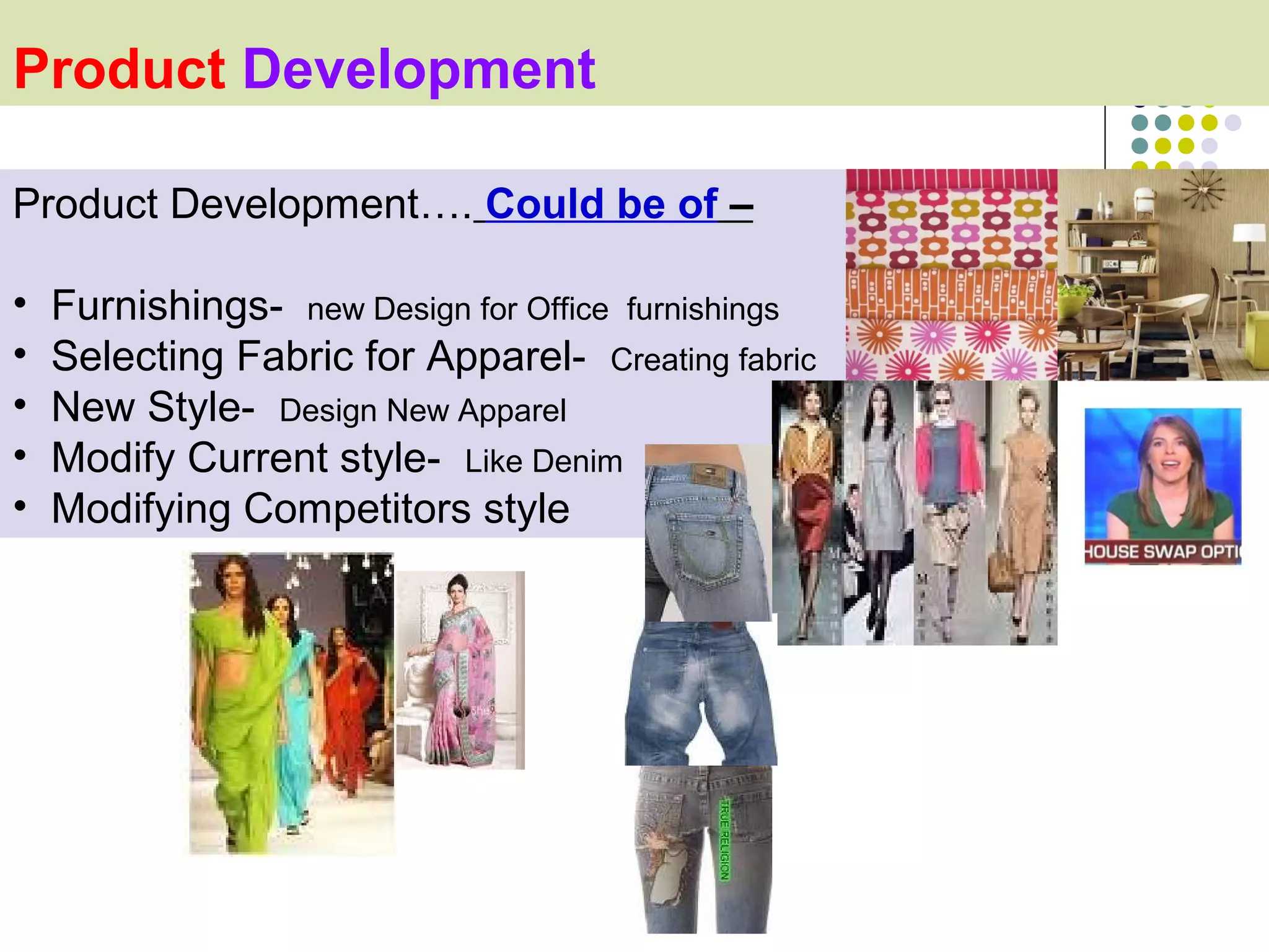 Product Development

Product Development…. Could be of –

•   Furnishings- new Design for Office furnishings
•   Selecting Fabric for Apparel- Creating fabric
•   New Style- Design New Apparel
•   Modify Current style- Like Denim
•   Modifying Competitors style
 