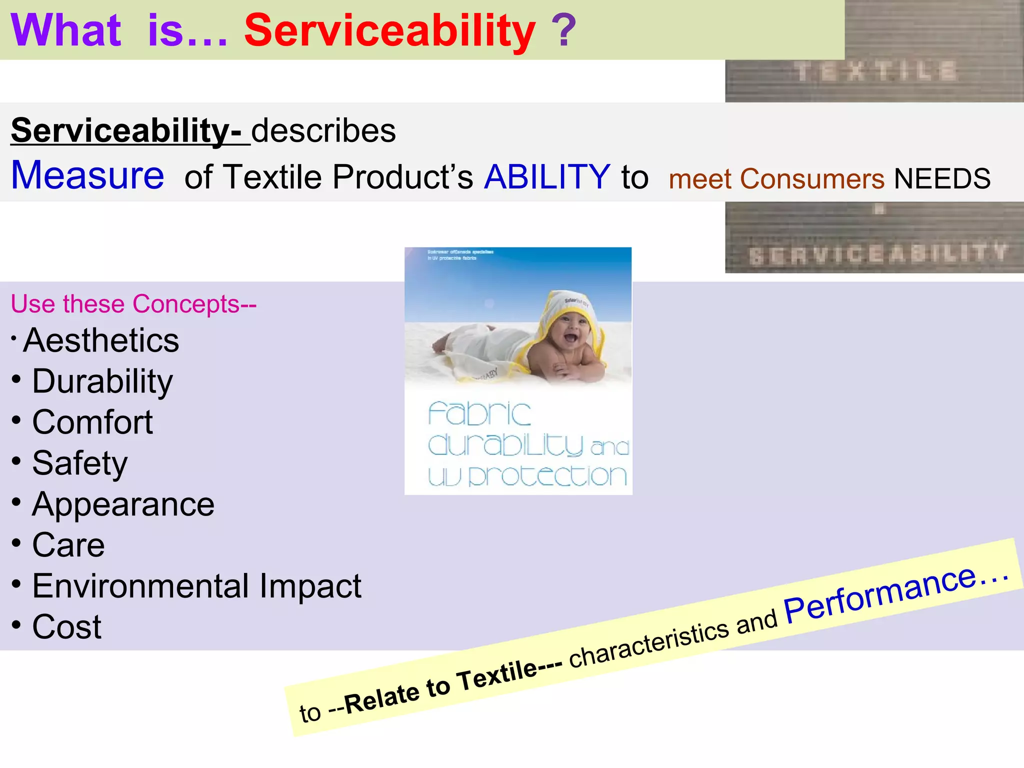 What is… Serviceability ?

Serviceability- describes
Measure of Textile Product’s ABILITY to meet Consumers NEEDS


Use these Concepts--
•Aesthetics
• Durability
• Comfort
• Safety
• Appearance
• Care
• Environmental Impact                                                          m ance…
• Cost                                                                 d
                                                                    s an
                                                                         Perfor
                                                        rac teristic
                                           t il e--- cha
                                  te to Tex
                       to   --Rela
 