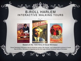 B-ROLL HARLEM
INTERACTIVE WALKING TOURS
Based on the 1930 films of Oscar Micheaux
Oscar Devereaux Micheaux was an American author, film director and independent producer of more
than 44 films. Michaeux is regarded as the first major African American feature filmmaker
 