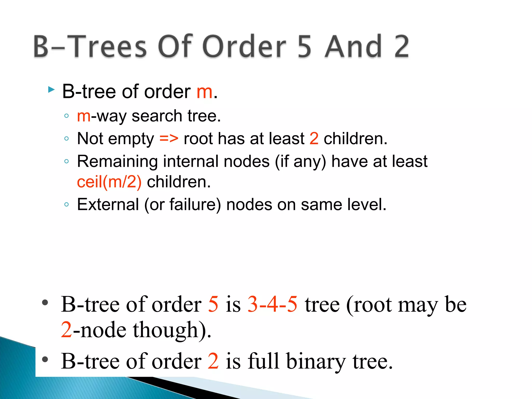  B-tree of order m.
◦ m-way search tree.
◦ Not empty => root has at least 2 children.
◦ Remaining internal nodes (if any) have at least
ceil(m/2) children.
◦ External (or failure) nodes on same level.
• B-tree of order 5 is 3-4-5 tree (root may be
2-node though).
• B-tree of order 2 is full binary tree.
 