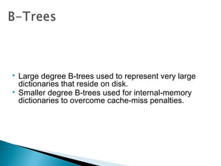  Large degree B-trees used to represent very large
dictionaries that reside on disk.
 Smaller degree B-trees used for internal-memory
dictionaries to overcome cache-miss penalties.
 