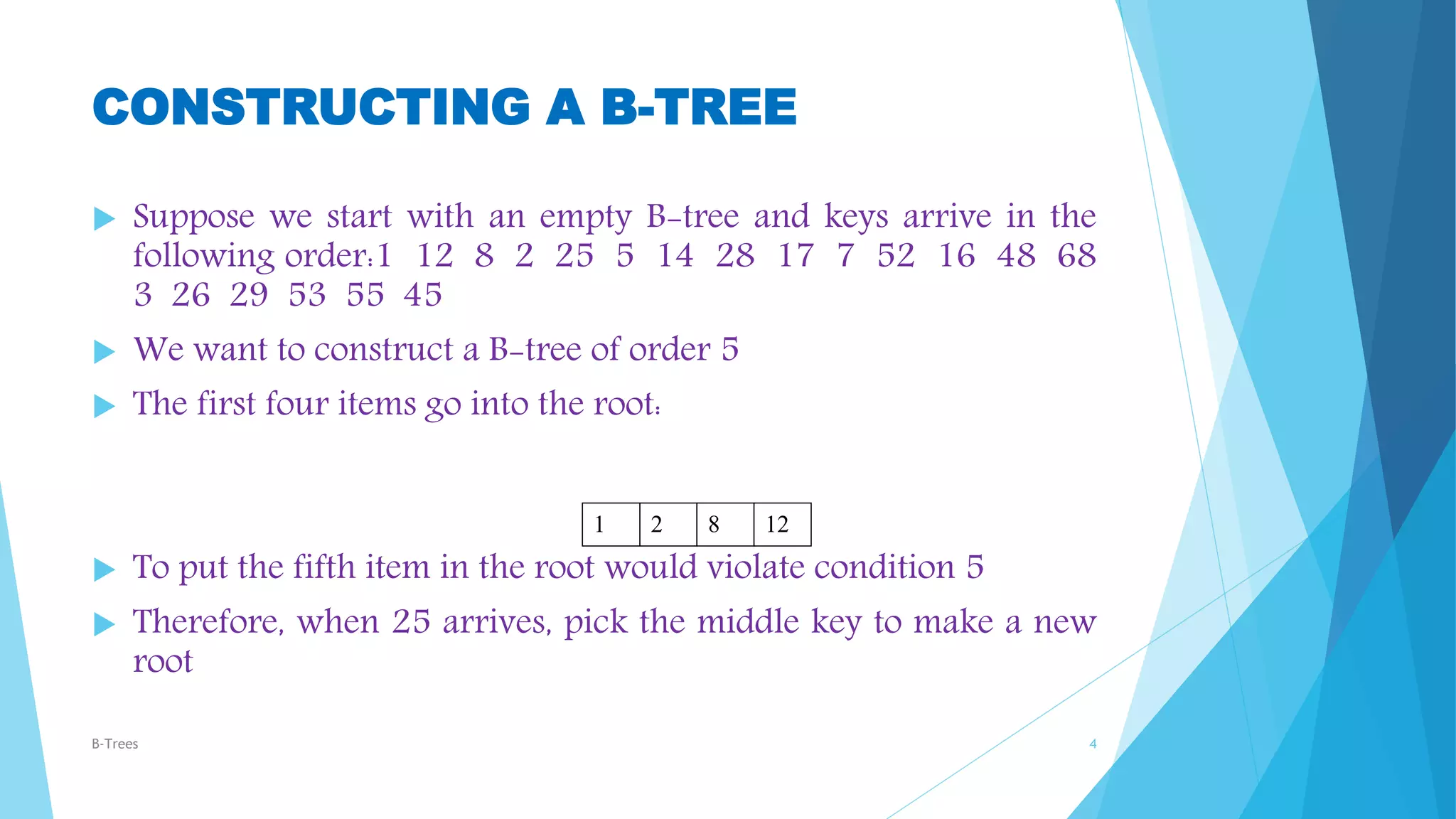 CONSTRUCTING A B-TREE
 Suppose we start with an empty B-tree and keys arrive in the
following order:1 12 8 2 25 5 14 28 17 7 52 16 48 68
3 26 29 53 55 45
 We want to construct a B-tree of order 5
 The first four items go into the root:
 To put the fifth item in the root would violate condition 5
 Therefore, when 25 arrives, pick the middle key to make a new
root
B-Trees 4
1 2 8 12
 