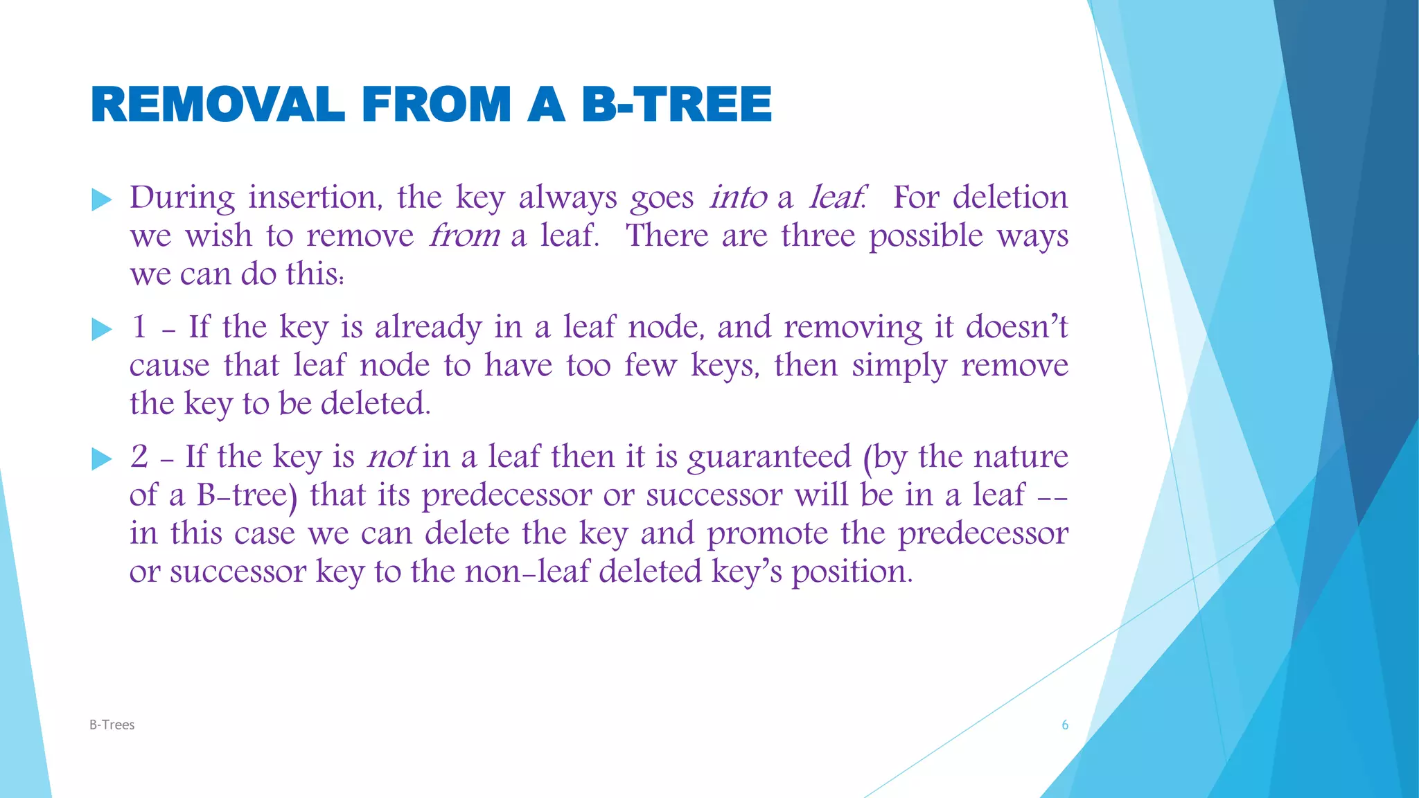 REMOVAL FROM A B-TREE
 During insertion, the key always goes into a leaf. For deletion
we wish to remove from a leaf. There are three possible ways
we can do this:
 1 - If the key is already in a leaf node, and removing it doesn’t
cause that leaf node to have too few keys, then simply remove
the key to be deleted.
 2 - If the key is not in a leaf then it is guaranteed (by the nature
of a B-tree) that its predecessor or successor will be in a leaf --
in this case we can delete the key and promote the predecessor
or successor key to the non-leaf deleted key’s position.
B-Trees 6
 