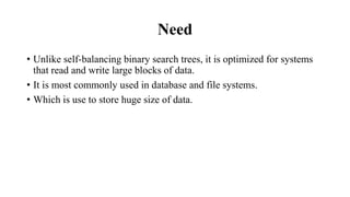 Need
• Unlike self-balancing binary search trees, it is optimized for systems
that read and write large blocks of data.
• It is most commonly used in database and file systems.
• Which is use to store huge size of data.
 