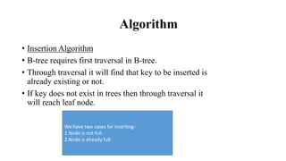 Algorithm
• Insertion Algorithm
• B-tree requires first traversal in B-tree.
• Through traversal it will find that key to be inserted is
already existing or not.
• If key does not exist in trees then through traversal it
will reach leaf node.
We have two cases for inserting:-
1.Node is not full.
2.Node is already full.
 