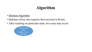 Algorithm
• Deletion Algorithm
• Deletion of key also requires first traversal in B-tree.
• After reaching on particular node, two cases may occur:
1.Node is leaf
node.
2.Node is non-
leaf node.
 