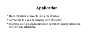 Application
• Huge collection of records into a file structure.
• Any record in it can be searched very efficiently
• Insertion, deletion and modification operations can be carried out
perfectly and efficiently.
 