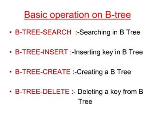 Basic operation on B-tree
• B-TREE-SEARCH :-Searching in B Tree
• B-TREE-INSERT :-Inserting key in B Tree
• B-TREE-CREATE :-Creating a B Tree
• B-TREE-DELETE :- Deleting a key from B
Tree
 