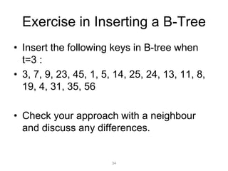 34
Exercise in Inserting a B-Tree
• Insert the following keys in B-tree when
t=3 :
• 3, 7, 9, 23, 45, 1, 5, 14, 25, 24, 13, 11, 8,
19, 4, 31, 35, 56
• Check your approach with a neighbour
and discuss any differences.
 
